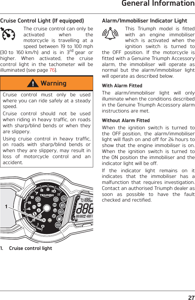 General Information27Cruise Control Light (If equipped)The cruise control can only beactivated  when  themotorcycle  is  travelling  at  aspeed  between  19  to  100 mph(30 to  160 km/h)  and  is  in  3rd gear  orhigher.  When  activated,  the  cruisecontrol  light  in  the  tachometer  will  beilluminated (see page 76).1. Cruise control lightAlarm/Immobiliser Indicator LightThis  Triumph  model  is  fittedwith  an  engine  immobiliserwhich  is  activated  when  theignition  switch  is  turned  tothe  OFF  position.  If  the  motorcycle  isfitted with a Genuine Triumph Accessoryalarm,  the  immobiliser  will  operate  asnormal  but  the  alarm/immobiliser  lightwill operate as described below.With Alarm FittedThe  alarm/immobiliser  light  will  onlyilluminate when the conditions describedin the Genuine Triumph Accessory alarminstructions are met.Without Alarm FittedWhen  the  ignition  switch  is  turned  tothe  OFF position,  the  alarm/immobiliserlight will flash on and off for 24 hours toshow  that  the  engine  immobiliser  is  on.When  the  ignition  switch  is  turned  tothe ON position the immobiliser and theindicator light will be off.If  the  indicator  light  remains  on  itindicates  that  the  immobiliser  has  amalfunction  that  requires  investigation.Contact an authorised Triumph dealer assoon  as  possible  to  have  the  faultchecked and rectified.WarningCruise  control  must  only  be  usedwhere you can ride safely at a steadyspeed.Cruise  control  should  not  be  usedwhen riding in heavy traffic, on roadswith  sharp/blind  bends  or  when  theyare slippery.Using  cruise  control  in  heavy  traffic,on  roads  with  sharp/blind  bends  orwhen they  are slippery,  may result  inloss  of  motorcycle  control  and  anaccident.1