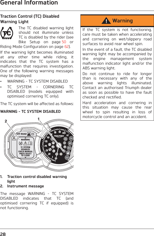 General Information28Traction Control (TC) Disabled Warning LightThe  TC  disabled  warning  lightshould  not  illuminate  unlessTC is disabled by the rider (seeBike  Setup  on  page 50  orRiding Mode Configuration on page 62).If the warning light becomes illuminatedat  any  other  time  while  riding,  itindicates  that  the  TC  system  has  amalfunction  that  requires  investigation.One  of  the  following  warning  messagesmay be displayed:• WARNING - TC SYSTEM DISABLED• TC  SYSTEM  -  CORNERING  TCDISABLED  (models  equipped  withoptimised cornering TC only).The TC system will be affected as follows:WARNING - TC SYSTEM DISABLED1. Traction control disabled warning light2. Instrument messageThe  message  WARNING  -  TC  SYSTEMDISABLED  indicates  that  TC  (andoptimised  cornering  TC  if  equipped)  isnot functioning.TCOFF-ROADWARNINGTC SYSTEMDISABLEDCHECK MANUALPRESS SELECTTO CLEAR12WarningIf  the  TC  system  is  not  functioning,care must be taken when acceleratingand  cornering  on  wet/slippery  roadsurfaces to avoid rear wheel spin.In the event of a fault, the TC disabledwarning light may be accompanied bythe  engine  management  systemmalfunction indicator light and/or theABS warning light.Do  not  continue  to  ride  for  longerthan  is  necessary  with  any  of  theabove  warning  lights  illuminated.Contact an authorised Triumph dealeras  soon  as  possible  to  have  the  faultchecked and rectified.Hard  acceleration  and  cornering  inthis  situation  may  cause  the  rearwheel  to  spin  resulting  in  loss  ofmotorcycle control and an accident.