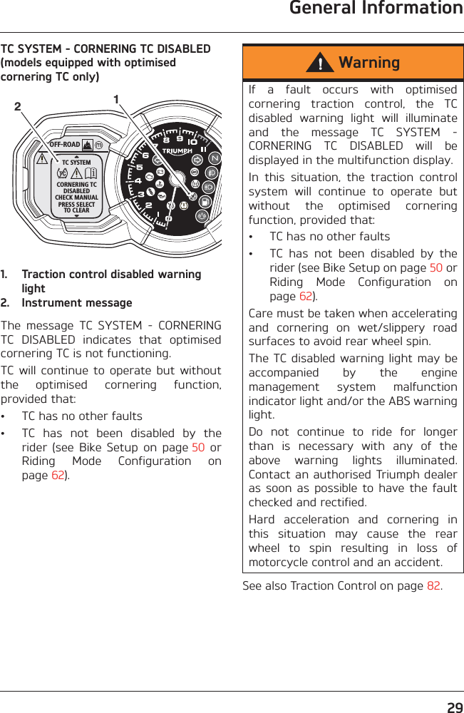 General Information29TC SYSTEM - CORNERING TC DISABLED (models equipped with optimised cornering TC only)1. Traction control disabled warning light2. Instrument messageThe  message  TC  SYSTEM  -  CORNERINGTC  DISABLED  indicates  that  optimisedcornering TC is not functioning.TC will  continue  to  operate  but  withoutthe  optimised  cornering  function,provided that:• TC has no other faults• TC  has  not  been  disabled  by  therider  (see  Bike  Setup  on  page 50  orRiding  Mode  Configuration  onpage 62).See also Traction Control on page 82.OFF-ROADTC SYSTEMCORNERING TCDISABLEDCHECK MANUALPRESS SELECTTO CLEAR12WarningIf  a  fault  occurs  with  optimisedcornering  traction  control,  the  TCdisabled  warning  light  will  illuminateand  the  message  TC  SYSTEM  -CORNERING  TC  DISABLED  will  bedisplayed in the multifunction display.In  this  situation,  the  traction  controlsystem  will  continue  to  operate  butwithout  the  optimised  corneringfunction, provided that:• TC has no other faults• TC  has  not  been  disabled  by  therider (see Bike Setup on page 50 orRiding  Mode  Configuration  onpage 62).Care must be taken when acceleratingand  cornering  on  wet/slippery  roadsurfaces to avoid rear wheel spin. The TC disabled warning light  may beaccompanied  by  the  enginemanagement  system  malfunctionindicator light and/or the ABS warninglight.Do  not  continue  to  ride  for  longerthan  is  necessary  with  any  of  theabove  warning  lights  illuminated.Contact an authorised Triumph dealeras  soon  as  possible  to  have  the  faultchecked and rectified.Hard  acceleration  and  cornering  inthis  situation  may  cause  the  rearwheel  to  spin  resulting  in  loss  ofmotorcycle control and an accident.