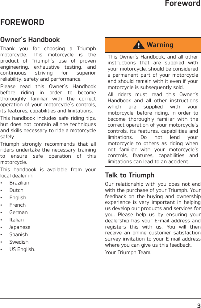 Foreword3FOREWORDOwner&apos;s HandbookThank  you  for  choosing  a  Triumphmotorcycle.  This  motorcycle  is  theproduct  of  Triumph&apos;s  use  of  provenengineering,  exhaustive  testing,  andcontinuous  striving  for  superiorreliability, safety and performance.Please  read  this  Owner&apos;s  Handbookbefore  riding  in  order  to  becomethoroughly  familiar  with  the  correctoperation of  your  motorcycle&apos;s  controls,its features, capabilities and limitations.This  handbook  includes  safe  riding  tips,but does  not contain  all the  techniquesand skills necessary to ride a motorcyclesafely.Triumph  strongly  recommends  that  allriders undertake the necessary trainingto  ensure  safe  operation  of  thismotorcycle.This  handbook  is  available  from  yourlocal dealer in:• Brazilian• Dutch• English• French• German• Italian• Japanese• Spanish• Swedish• US English.Talk to TriumphOur  relationship  with  you  does  not  endwith the purchase of your Triumph. Yourfeedback  on  the  buying  and  ownershipexperience  is  very  important  in  helpingus develop our products and services foryou.  Please  help  us  by  ensuring  yourdealership has  your E-mail  address andregisters  this  with  us.  You  will  thenreceive  an  online  customer  satisfactionsurvey invitation to your E-mail addresswhere you can give us this feedback. Your Triumph Team.WarningThis  Owner&apos;s  Handbook,  and  all  otherinstructions  that  are  supplied  withyour motorcycle, should be considereda  permanent  part  of  your motorcycleand should remain with it even if yourmotorcycle is subsequently sold.All  riders  must  read  this  Owner&apos;sHandbook  and  all  other  instructionswhich  are  supplied  with  yourmotorcycle,  before  riding,  in  order  tobecome  thoroughly  familiar  with  thecorrect operation of your motorcycle&apos;scontrols,  its  features,  capabilities  andlimitations.  Do  not  lend  yourmotorcycle  to  others  as  riding  whennot  familiar  with  your  motorcycle&apos;scontrols,  features,  capabilities  andlimitations can lead to an accident.