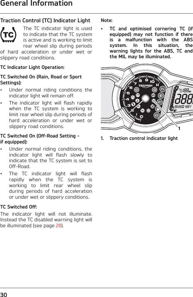 General Information30Traction Control (TC) Indicator LightThe  TC  indicator  light  is  usedto indicate that the TC systemis active and is working to limitrear wheel  slip during  periodsof  hard  acceleration  or  under  wet  orslippery road conditions.TC Indicator Light Operation:TC Switched On (Rain, Road or Sport Settings):• Under  normal  riding  conditions  theindicator light will remain off.• The  indicator  light  will  flash  rapidlywhen  the  TC  system  is  working  tolimit rear wheel slip during periods ofhard  acceleration  or  under  wet  orslippery road conditions.TC Switched On (Off-Road Setting - if equipped):• Under  normal  riding  conditions,  theindicator  light  will  flash  slowly  toindicate that the TC system is set toOff-Road.• The  TC  indicator  light  will  flashrapidly  when  the  TC  system  isworking  to  limit  rear  wheel  slipduring  periods  of  hard  accelerationor under wet or slippery conditions.TC Switched Off:The  indicator  light  will  not  illuminate.Instead the TC disabled warning light willbe illuminated (see page 28).Note:• TC  and  optimised  cornering  TC  (ifequipped)  may  not  function  if  thereis  a  malfunction  with  the  ABSsystem.  In  this  situation,  thewarning  lights  for  the  ABS,  TC  andthe MIL may be illuminated.1. Traction control indicator lightTC1