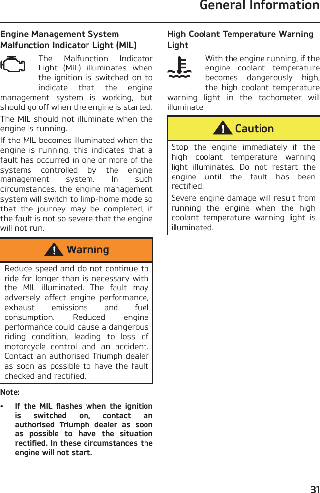 General Information31Engine Management System Malfunction Indicator Light (MIL)The  Malfunction  IndicatorLight  (MIL)  illuminates  whenthe  ignition  is  switched  on  toindicate  that  the  enginemanagement  system  is  working,  butshould go off when the engine is started.The MIL should not  illuminate when theengine is running. If the MIL becomes illuminated when theengine  is  running,  this  indicates  that  afault has occurred in one or more of thesystems  controlled  by  the  enginemanagement  system.  In  suchcircumstances,  the  engine  managementsystem will switch to limp-home mode sothat  the  journey  may  be  completed,  ifthe fault is not so severe that the enginewill not run.Note:• If  the  MIL  flashes  when  the  ignitionis  switched  on,  contact  anauthorised  Triumph  dealer  as  soonas  possible  to  have  the  situationrectified. In these circumstances theengine will not start.High Coolant Temperature Warning LightWith the engine running, if theengine  coolant  temperaturebecomes  dangerously  high,the  high  coolant  temperaturewarning  light  in  the  tachometer  willilluminate.WarningReduce speed and do not continue toride for longer than is necessary withthe  MIL  illuminated.  The  fault  mayadversely  affect  engine  performance,exhaust  emissions  and  fuelconsumption.  Reduced  engineperformance could cause a dangerousriding  condition,  leading  to  loss  ofmotorcycle  control  and  an  accident.Contact an authorised Triumph dealeras  soon  as  possible  to  have  the  faultchecked and rectified.CautionStop  the  engine  immediately  if  thehigh  coolant  temperature  warninglight  illuminates.  Do  not  restart  theengine  until  the  fault  has  beenrectified.Severe engine damage will result fromrunning  the  engine  when  the  highcoolant  temperature  warning  light  isilluminated.