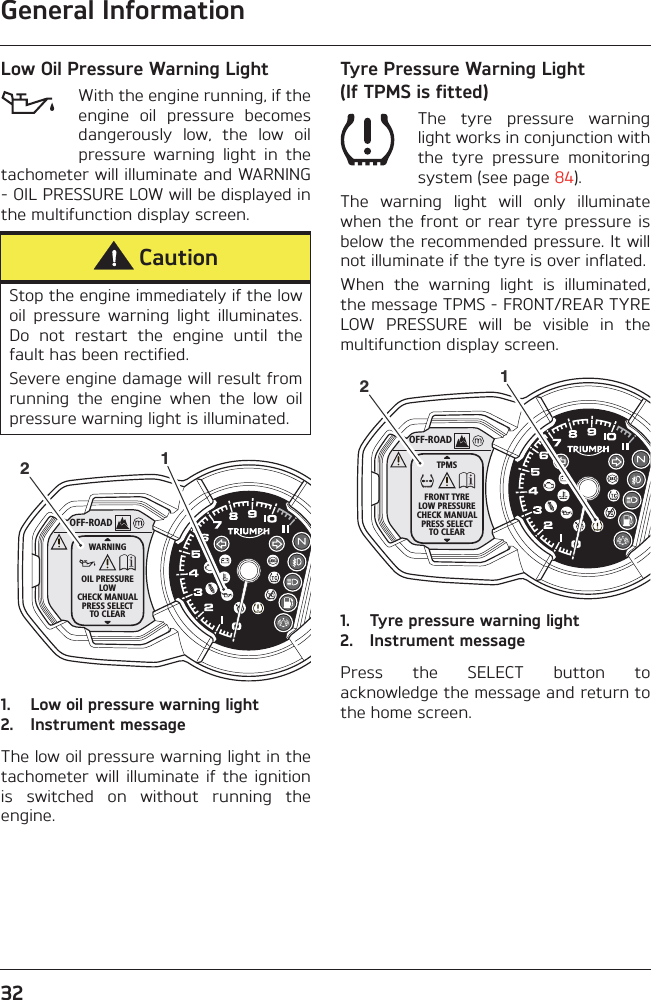 General Information32Low Oil Pressure Warning LightWith the engine running, if theengine  oil  pressure  becomesdangerously  low,  the  low  oilpressure  warning  light  in  thetachometer will illuminate and WARNING- OIL PRESSURE LOW will be displayed inthe multifunction display screen.1. Low oil pressure warning light2. Instrument messageThe low oil pressure warning light in thetachometer  will  illuminate if  the  ignitionis  switched  on  without  running  theengine.Tyre Pressure Warning Light (If TPMS is fitted)The  tyre  pressure  warninglight works in conjunction withthe  tyre  pressure  monitoringsystem (see page 84).The  warning  light  will  only  illuminatewhen the  front or rear  tyre pressure  isbelow the recommended pressure. It willnot illuminate if the tyre is over inflated.When  the  warning  light  is  illuminated,the message TPMS - FRONT/REAR TYRELOW  PRESSURE  will  be  visible  in  themultifunction display screen.1. Tyre pressure warning light2. Instrument messagePress  the  SELECT  button  toacknowledge the message and return tothe home screen.CautionStop the engine immediately if the lowoil  pressure  warning  light  illuminates.Do  not  restart  the  engine  until  thefault has been rectified.Severe engine damage will result fromrunning  the  engine  when  the  low  oilpressure warning light is illuminated.OFF-ROADWARNINGOIL PRESSURELOWCHECK MANUALPRESS SELECTTO CLEAR12OFF-ROADTPMSFRONT TYRELOW PRESSURECHECK MANUALPRESS SELECTTO CLEAR12