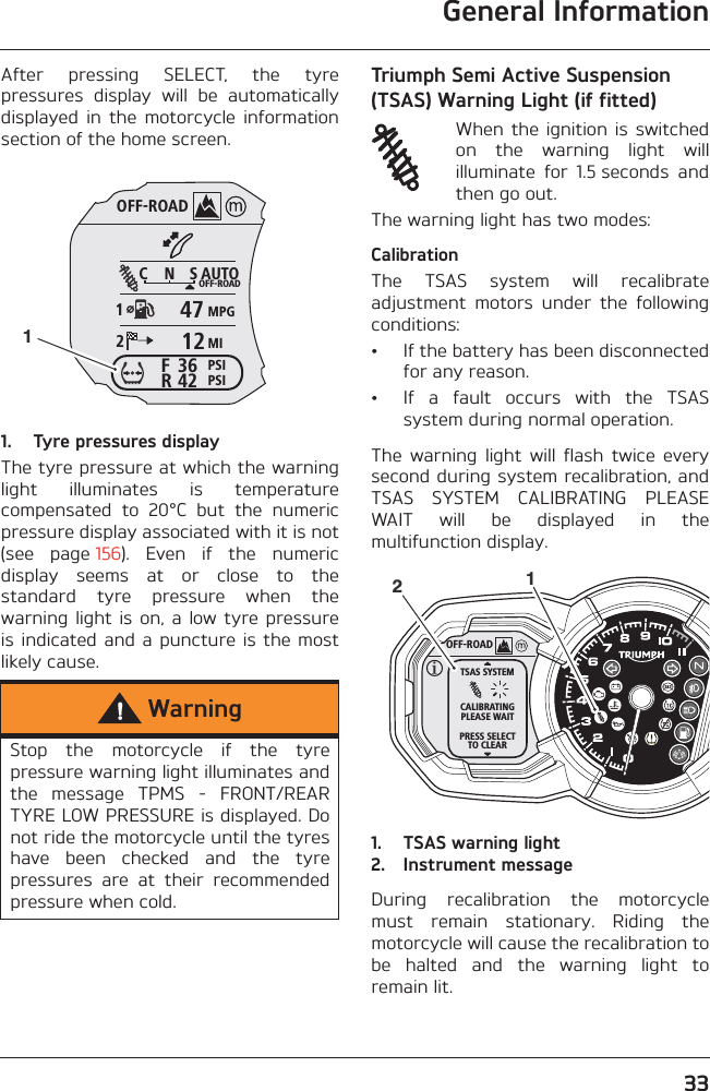 General Information33After  pressing  SELECT,  the  tyrepressures  display  will  be  automaticallydisplayed  in  the  motorcycle  informationsection of the home screen.1. Tyre pressures displayThe tyre pressure at which the warninglight  illuminates  is  temperaturecompensated  to  20°C  but  the  numericpressure display associated with it is not(see  page 156).  Even  if  the  numericdisplay  seems  at  or  close  to  thestandard  tyre  pressure  when  thewarning light  is on,  a low  tyre pressureis indicated  and  a  puncture is the  mostlikely cause.Triumph Semi Active Suspension (TSAS) Warning Light (if fitted)When the  ignition  is switchedon  the  warning  light  willilluminate  for  1.5 seconds  andthen go out.The warning light has two modes:CalibrationThe  TSAS  system  will  recalibrateadjustment  motors  under  the  followingconditions:• If the battery has been disconnectedfor any reason.• If  a  fault  occurs  with  the  TSASsystem during normal operation.The  warning  light  will  flash  twice  everysecond during system recalibration, andTSAS  SYSTEM  CALIBRATING  PLEASEWAIT  will  be  displayed  in  themultifunction display.1. TSAS warning light2. Instrument messageDuring  recalibration  the  motorcyclemust  remain  stationary.  Riding  themotorcycle will cause the recalibration tobe  halted  and  the  warning  light  toremain lit.WarningStop  the  motorcycle  if  the  tyrepressure warning light illuminates andthe  message  TPMS  -  FRONT/REARTYRE LOW PRESSURE is displayed. Donot ride the motorcycle until the tyreshave  been  checked  and  the  tyrepressures  are  at  their  recommendedpressure when cold.OFF-ROADAUTOOFF-ROADMPGMIPSIPSIC N S123642FR47121OFF-ROADTSAS SYSTEMCALIBRATINGPLEASE WAITPRESS SELECTTO CLEAR12