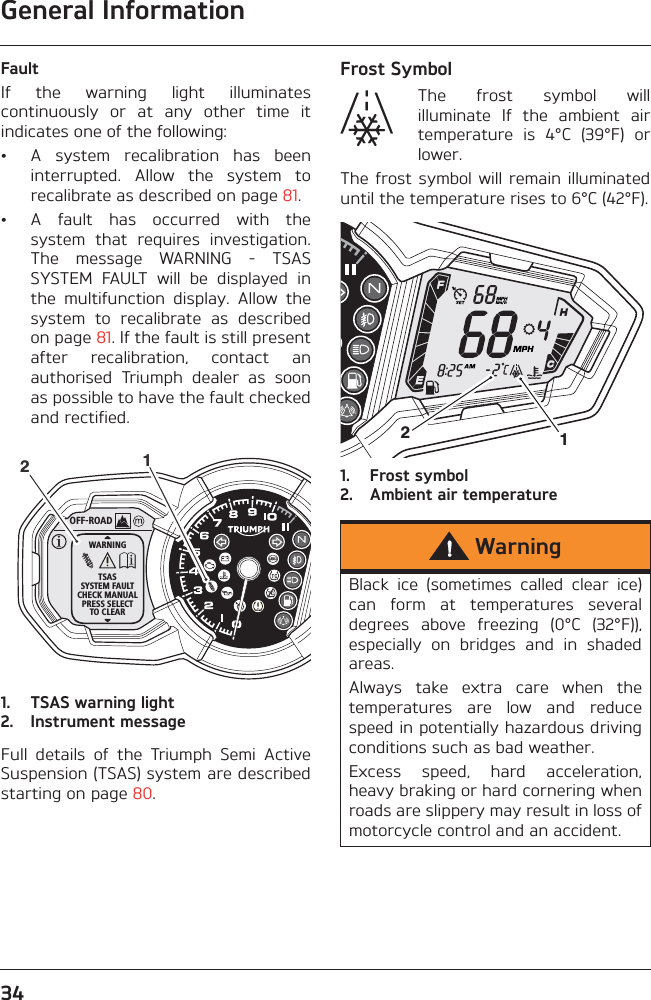 General Information34FaultIf  the  warning  light  illuminatescontinuously  or  at  any  other  time  itindicates one of the following:• A  system  recalibration  has  beeninterrupted.  Allow  the  system  torecalibrate as described on page 81.• A  fault  has  occurred  with  thesystem  that  requires  investigation.The  message  WARNING  -  TSASSYSTEM  FAULT  will  be  displayed  inthe  multifunction  display.  Allow  thesystem  to  recalibrate  as  describedon page 81. If the fault is still presentafter  recalibration,  contact  anauthorised  Triumph  dealer  as  soonas possible to have the fault checkedand rectified.1. TSAS warning light2. Instrument messageFull  details  of  the  Triumph  Semi  ActiveSuspension (TSAS) system are describedstarting on page 80.Frost SymbolThe  frost  symbol  willilluminate  If  the  ambient  airtemperature  is  4°C  (39°F)  orlower.The frost  symbol will  remain illuminateduntil the temperature rises to 6°C (42°F).1. Frost symbol2. Ambient air temperatureOFF-ROADWARNINGTSASSYSTEM FAULTCHECK MANUALPRESS SELECTTO CLEAR12WarningBlack  ice  (sometimes  called  clear  ice)can  form  at  temperatures  severaldegrees  above  freezing  (0°C  (32°F)),especially  on  bridges  and  in  shadedareas.Always  take  extra  care  when  thetemperatures  are  low  and  reducespeed in potentially hazardous drivingconditions such as bad weather.Excess  speed,  hard  acceleration,heavy braking or hard cornering whenroads are slippery may result in loss ofmotorcycle control and an accident.12