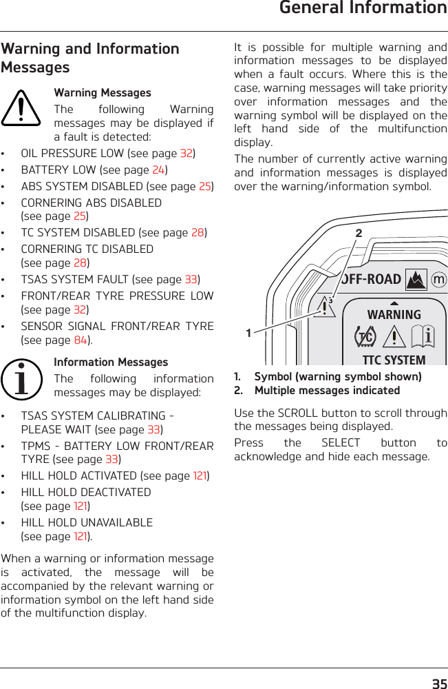 General Information35Warning and Information MessagesWarning MessagesThe  following  Warningmessages may  be  displayed ifa fault is detected:• OIL PRESSURE LOW (see page 32)• BATTERY LOW (see page 24)• ABS SYSTEM DISABLED (see page 25)• CORNERING ABS DISABLED (see page 25)• TC SYSTEM DISABLED (see page 28)• CORNERING TC DISABLED (see page 28)• TSAS SYSTEM FAULT (see page 33)• FRONT/REAR  TYRE  PRESSURE  LOW(see page 32)• SENSOR  SIGNAL  FRONT/REAR  TYRE(see page 84).Information MessagesThe  following  informationmessages may be displayed:• TSAS SYSTEM CALIBRATING - PLEASE WAIT (see page 33)• TPMS - BATTERY LOW FRONT/REARTYRE (see page 33)• HILL HOLD ACTIVATED (see page 121)• HILL HOLD DEACTIVATED (see page 121)• HILL HOLD UNAVAILABLE (see page 121).When a warning or information messageis  activated,  the  message  will  beaccompanied by the relevant warning orinformation symbol on the left hand sideof the multifunction display.It  is  possible  for  multiple  warning  andinformation  messages  to  be  displayedwhen  a  fault  occurs.  Where  this  is  thecase, warning messages will take priorityover  information  messages  and  thewarning symbol will be displayed on theleft  hand  side  of  the  multifunctiondisplay.The number of currently active warningand  information  messages  is  displayedover the warning/information symbol.1. Symbol (warning symbol shown)2. Multiple messages indicatedUse the SCROLL button to scroll throughthe messages being displayed.Press  the  SELECT  button  toacknowledge and hide each message.OFF-ROADWARNINGTTC SYSTEM312