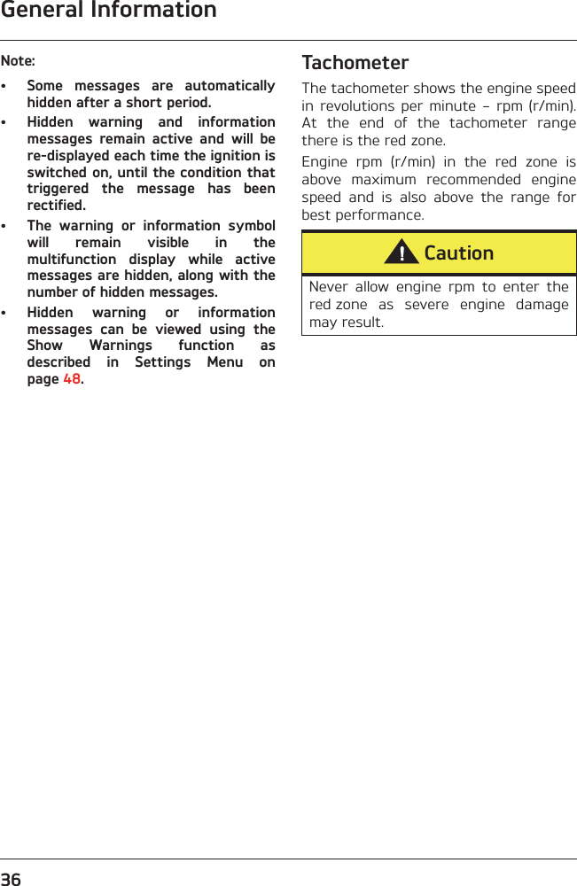 General Information36Note:• Some  messages  are  automaticallyhidden after a short period.• Hidden  warning  and  informationmessages  remain  active  and  will  bere-displayed each time the ignition isswitched on, until the condition thattriggered  the  message  has  beenrectified. • The  warning  or  information  symbolwill  remain  visible  in  themultifunction  display  while  activemessages are hidden, along with thenumber of hidden messages.• Hidden  warning  or  informationmessages  can  be  viewed  using  theShow  Warnings  function  asdescribed  in  Settings  Menu  onpage 48.TachometerThe tachometer shows the engine speedin revolutions  per  minute  –  rpm  (r/min).At  the  end  of  the  tachometer  rangethere is the red zone.Engine  rpm  (r/min)  in  the  red  zone  isabove  maximum  recommended  enginespeed  and  is  also  above  the  range  forbest performance.CautionNever  allow  engine  rpm  to  enter  thered zone  as  severe  engine  damagemay result. 