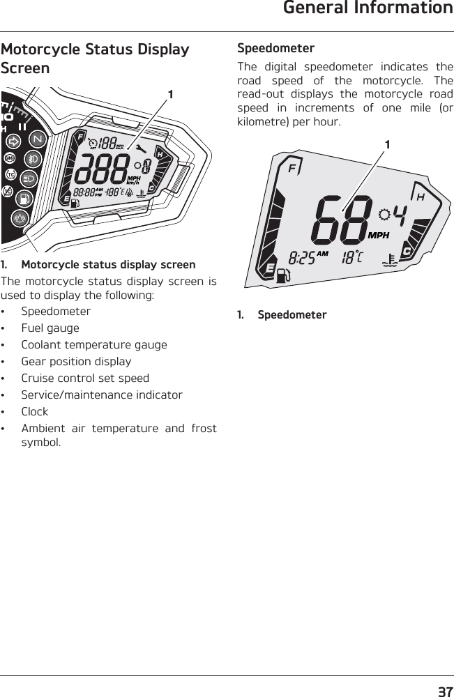 General Information37Motorcycle Status Display Screen1. Motorcycle status display screenThe motorcycle status  display screen  isused to display the following:• Speedometer• Fuel gauge• Coolant temperature gauge• Gear position display• Cruise control set speed• Service/maintenance indicator• Clock• Ambient  air  temperature  and  frostsymbol.SpeedometerThe  digital  speedometer  indicates  theroad  speed  of  the  motorcycle.  Theread-out  displays  the  motorcycle  roadspeed  in  increments  of  one  mile  (orkilometre) per hour.1. Speedometer11