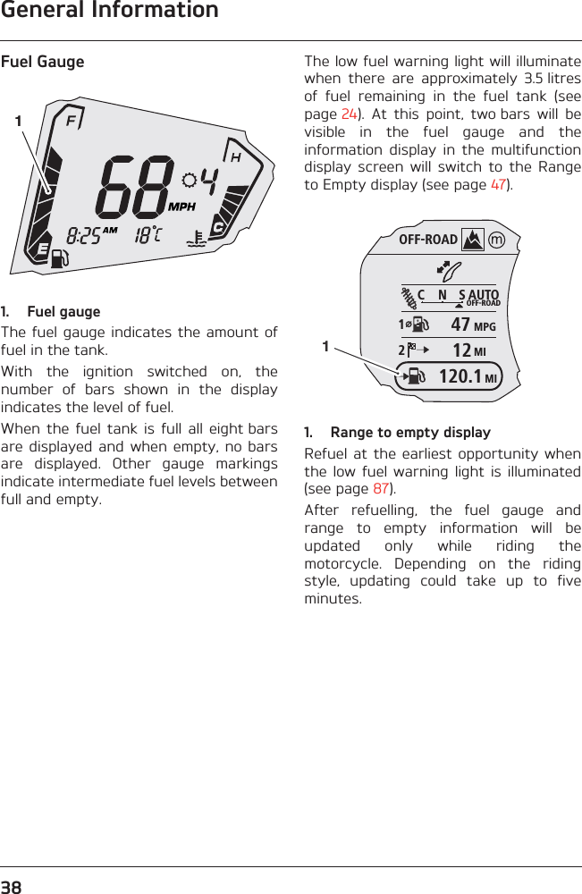 General Information38Fuel Gauge1. Fuel gaugeThe fuel gauge indicates the  amount offuel in the tank.With  the  ignition  switched  on,  thenumber  of  bars  shown  in  the  displayindicates the level of fuel.When  the  fuel  tank  is  full  all  eight barsare displayed  and when  empty, no  barsare  displayed.  Other  gauge  markingsindicate intermediate fuel levels betweenfull and empty.The low fuel warning light will illuminatewhen  there  are  approximately  3.5 litresof  fuel  remaining  in  the  fuel  tank  (seepage 24).  At  this  point,  two bars  will  bevisible  in  the  fuel  gauge  and  theinformation  display  in  the  multifunctiondisplay  screen  will  switch  to  the  Rangeto Empty display (see page 47).1. Range to empty displayRefuel at  the earliest opportunity whenthe  low  fuel  warning  light  is  illuminated(see page 87).After  refuelling,  the  fuel  gauge  andrange  to  empty  information  will  beupdated  only  while  riding  themotorcycle.  Depending  on  the  ridingstyle,  updating  could  take  up  to  fiveminutes.1OFF-ROADAUTOOFF-ROADMPGMIC N S124712MI120.11