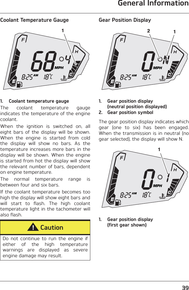 General Information39Coolant Temperature Gauge1. Coolant temperature gaugeThe  coolant  temperature  gaugeindicates the temperature of the enginecoolant.When  the  ignition  is  switched  on,  alleight  bars  of  the  display  will  be  shown.When  the  engine  is  started  from  coldthe  display  will  show  no  bars.  As  thetemperature increases more bars in thedisplay  will  be  shown.  When  the  engineis started from hot the display will showthe relevant number of bars, dependenton engine temperature.The  normal  temperature  range  isbetween four and six bars.If the coolant temperature becomes toohigh the display will show eight bars andwill  start  to  flash.  The  high  coolanttemperature light in the tachometer willalso flash.Gear Position Display1. Gear position display (neutral position displayed)2. Gear position symbolThe gear position display indicates whichgear  (one  to  six)  has  been  engaged.When the transmission is in neutral  (nogear selected), the display will show N.1. Gear position display (first gear shown)CautionDo  not  continue  to  run  the  engine  ifeither  of  the  high  temperaturewarnings  are  displayed  as  severeengine damage may result.1121