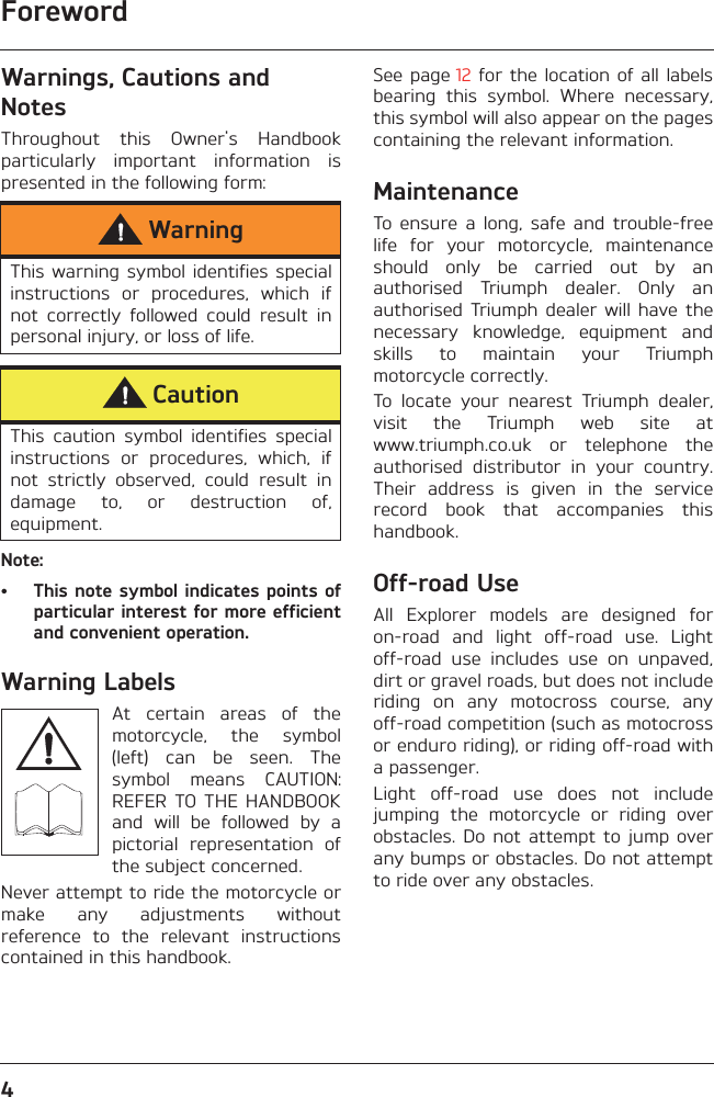 Foreword4Warnings, Cautions and NotesThroughout  this  Owner&apos;s  Handbookparticularly  important  information  ispresented in the following form:Note:• This note symbol indicates points ofparticular interest for more efficientand convenient operation.Warning LabelsAt  certain  areas  of  themotorcycle,  the  symbol(left)  can  be  seen.  Thesymbol  means  CAUTION:REFER  TO THE HANDBOOKand  will  be  followed  by  apictorial  representation  ofthe subject concerned.Never attempt to ride the motorcycle ormake  any  adjustments  withoutreference  to  the  relevant  instructionscontained in this handbook.See page 12  for  the location of  all labelsbearing  this  symbol.  Where  necessary,this symbol will also appear on the pagescontaining the relevant information.MaintenanceTo  ensure  a  long,  safe  and  trouble-freelife  for  your  motorcycle,  maintenanceshould  only  be  carried  out  by  anauthorised  Triumph  dealer.  Only  anauthorised  Triumph  dealer  will  have thenecessary  knowledge,  equipment  andskills  to  maintain  your  Triumphmotorcycle correctly.To  locate  your  nearest  Triumph  dealer,visit  the  Triumph  web  site  atwww.triumph.co.uk  or  telephone  theauthorised  distributor  in  your  country.Their  address  is  given  in  the  servicerecord  book  that  accompanies  thishandbook.Off-road UseAll  Explorer  models  are  designed  foron-road  and  light  off-road  use.  Lightoff-road  use  includes  use  on  unpaved,dirt or gravel roads, but does not includeriding  on  any  motocross  course,  anyoff-road competition (such as motocrossor enduro riding), or riding off-road witha passenger.Light  off-road  use  does  not  includejumping  the  motorcycle  or  riding  overobstacles.  Do  not attempt  to  jump overany bumps or obstacles. Do not attemptto ride over any obstacles.WarningThis warning  symbol identifies  specialinstructions  or  procedures,  which  ifnot  correctly  followed  could  result  inpersonal injury, or loss of life.CautionThis  caution  symbol  identifies  specialinstructions  or  procedures,  which,  ifnot  strictly  observed,  could  result  indamage  to,  or  destruction  of,equipment.