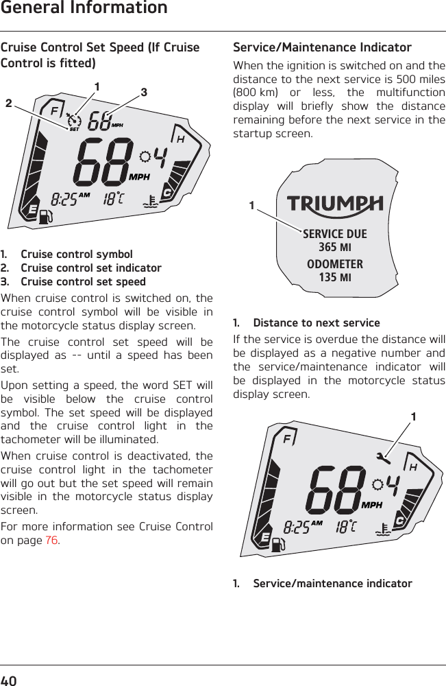 General Information40Cruise Control Set Speed (If Cruise Control is fitted)1. Cruise control symbol2. Cruise control set indicator3. Cruise control set speedWhen cruise control is switched on, thecruise  control  symbol  will  be  visible  inthe motorcycle status display screen.The  cruise  control  set  speed  will  bedisplayed  as  --  until  a  speed  has  beenset.Upon setting a speed, the word SET willbe  visible  below  the  cruise  controlsymbol.  The  set  speed  will  be  displayedand  the  cruise  control  light  in  thetachometer will be illuminated.When  cruise  control  is  deactivated,  thecruise  control  light  in  the  tachometerwill go out but the set speed will remainvisible  in  the  motorcycle  status  displayscreen.For more information see Cruise Controlon page 76.Service/Maintenance IndicatorWhen the ignition is switched on and thedistance to the next service is 500 miles(800 km)  or  less,  the  multifunctiondisplay  will  briefly  show  the  distanceremaining before the next service in thestartup screen.1. Distance to next serviceIf the service is overdue the distance willbe  displayed as  a  negative  number  andthe  service/maintenance  indicator  willbe  displayed  in  the  motorcycle  statusdisplay screen.1. Service/maintenance indicator123SERVICE DUE365 MIODOMETER135 MI11