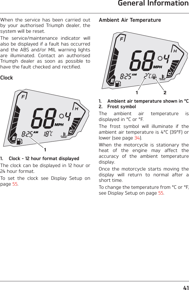 General Information41When  the  service  has  been  carried  outby  your  authorised  Triumph  dealer,  thesystem will be reset.The  service/maintenance  indicator  willalso be displayed if a fault has occurredand  the  ABS  and/or  MIL  warning  lightsare  illuminated.  Contact  an  authorisedTriumph  dealer  as  soon  as  possible  tohave the fault checked and rectified.Clock1. Clock - 12 hour format displayedThe clock can be displayed in 12 hour or24 hour format.To  set  the  clock  see  Display  Setup  onpage 55.Ambient Air Temperature1. Ambient air temperature shown in °C2. Frost symbolThe  ambient  air  temperature  isdisplayed in °C or °F.The  frost  symbol  will  illuminate  if  theambient air temperature is 4°C (39°F) orlower (see page 34).When  the  motorcycle  is  stationary  theheat  of  the  engine  may  affect  theaccuracy  of  the  ambient  temperaturedisplay.Once  the  motorcycle  starts  moving  thedisplay  will  return  to  normal  after  ashort time.To change the temperature from °C or °F,see Display Setup on page 55.112