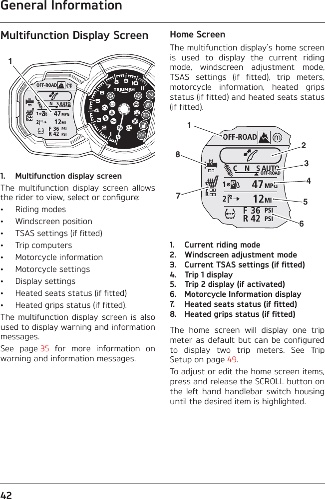 General Information42Multifunction Display Screen1. Multifunction display screenThe  multifunction  display  screen  allowsthe rider to view, select or configure:• Riding modes• Windscreen position• TSAS settings (if fitted)• Trip computers• Motorcycle information• Motorcycle settings• Display settings• Heated seats status (if fitted)• Heated grips status (if fitted).The  multifunction  display screen  is  alsoused to display warning and informationmessages.See  page 35  for  more  information  onwarning and information messages.Home ScreenThe multifunction display’s home screenis  used  to  display  the  current  ridingmode,  windscreen  adjustment  mode,TSAS  settings  (if  fitted),  trip  meters,motorcycle  information,  heated  gripsstatus (if fitted) and heated seats status(if fitted).1. Current riding mode2. Windscreen adjustment mode3. Current TSAS settings (if fitted)4. Trip 1 display5. Trip 2 display (if activated)6. Motorcycle Information display7. Heated seats status (if fitted)8. Heated grips status (if fitted)The  home  screen  will  display  one  tripmeter  as default  but  can be  configuredto  display  two  trip  meters.  See  TripSetup on page 49.To adjust or edit the home screen items,press and release the SCROLL button onthe  left  hand  handlebar  switch  housinguntil the desired item is highlighted.OFF-ROADAUTOOFF-ROADMPGMIPSIPSIC N S123642FRFR47121OFF-ROADAUTOOFF-ROADMPGMIPSIPSIC N S123642FRFR471212345678