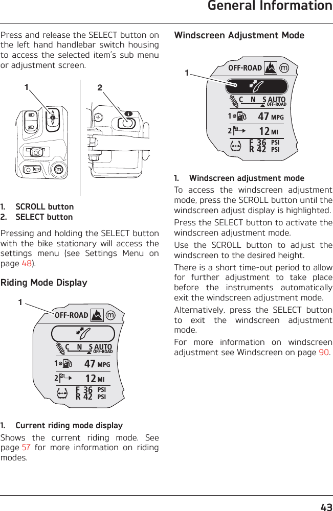 General Information43Press and release the SELECT button onthe  left  hand  handlebar  switch  housingto access  the selected  item’s sub  menuor adjustment screen.1. SCROLL button2. SELECT buttonPressing and holding the SELECT buttonwith  the  bike  stationary  will  access  thesettings  menu  (see  Settings  Menu  onpage 48).Riding Mode Display1. Current riding mode displayShows  the  current  riding  mode.  Seepage 57  for  more  information  on  ridingmodes.Windscreen Adjustment Mode1. Windscreen adjustment modeTo  access  the  windscreen  adjustmentmode, press the SCROLL button until thewindscreen adjust display is highlighted.Press the SELECT button to activate thewindscreen adjustment mode.Use  the  SCROLL  button  to  adjust  thewindscreen to the desired height.There is a short time-out period to allowfor  further  adjustment  to  take  placebefore  the  instruments  automaticallyexit the windscreen adjustment mode.Alternatively,  press  the  SELECT  buttonto  exit  the  windscreen  adjustmentmode.For  more  information  on  windscreenadjustment see Windscreen on page 90.12OFF-ROADAUTOOFF-ROADMPGMIPSIPSIC N S123642FR47121OFF-ROADAUTOOFF-ROADMPGMIPSIPSIC N S123642FR47121