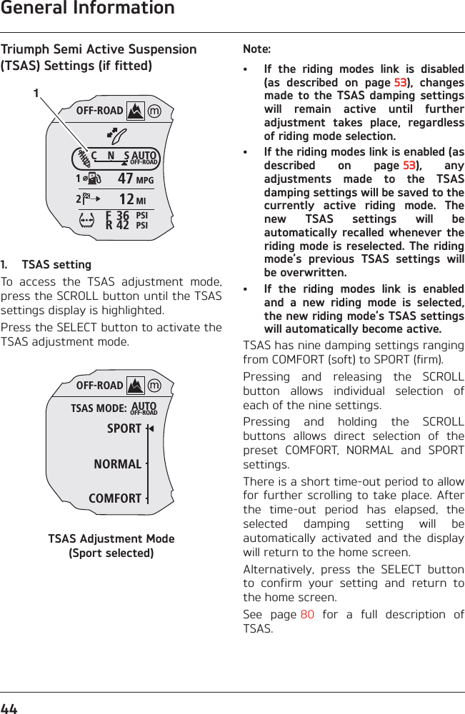 General Information44Triumph Semi Active Suspension (TSAS) Settings (if fitted)1. TSAS settingTo  access  the  TSAS  adjustment  mode,press the SCROLL button until the TSASsettings display is highlighted.Press the SELECT button to activate theTSAS adjustment mode.TSAS Adjustment Mode (Sport selected)Note:• If  the  riding  modes  link  is  disabled(as  described  on  page 53),  changesmade to  the  TSAS  damping  settingswill  remain  active  until  furtheradjustment  takes  place,  regardlessof riding mode selection.• If the riding modes link is enabled (asdescribed  on  page 53),  anyadjustments  made  to  the  TSASdamping settings will be saved to thecurrently  active  riding  mode.  Thenew  TSAS  settings  will  beautomatically  recalled whenever theriding mode is reselected. The ridingmode’s  previous  TSAS  settings  willbe overwritten.• If  the  riding  modes  link  is  enabledand  a  new  riding  mode  is  selected,the new riding mode’s TSAS settingswill automatically become active.TSAS has nine damping settings rangingfrom COMFORT (soft) to SPORT (firm).Pressing  and  releasing  the  SCROLLbutton  allows  individual  selection  ofeach of the nine settings.Pressing  and  holding  the  SCROLLbuttons  allows  direct  selection  of  thepreset  COMFORT,  NORMAL  and  SPORTsettings.There is a short time-out period to allowfor further  scrolling  to  take place. Afterthe  time-out  period  has  elapsed,  theselected  damping  setting  will  beautomatically  activated  and  the  displaywill return to the home screen.Alternatively,  press  the  SELECT  buttonto  confirm  your  setting  and  return  tothe home screen.See  page 80  for  a  full  description  ofTSAS.OFF-ROADAUTOOFF-ROADMPGMIPSIPSIC N S123642FR47121OFF-ROADAUTOOFF-ROADSPORTNORMALTSAS MODE:COMFORT