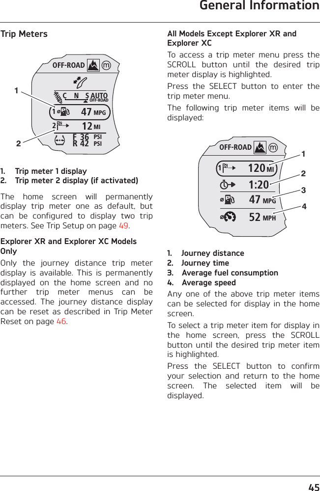 General Information45Trip Meters1. Trip meter 1 display2. Trip meter 2 display (if activated)The  home  screen  will  permanentlydisplay  trip  meter  one  as  default,  butcan  be  configured  to  display  two  tripmeters. See Trip Setup on page 49.Explorer XR and Explorer XC Models OnlyOnly  the  journey  distance  trip  meterdisplay  is  available.  This  is  permanentlydisplayed  on  the  home  screen  and  nofurther  trip  meter  menus  can  beaccessed.  The  journey  distance  displaycan  be reset  as  described  in Trip  MeterReset on page 46.All Models Except Explorer XR and Explorer XCTo  access  a  trip  meter  menu  press  theSCROLL  button  until  the  desired  tripmeter display is highlighted.Press  the  SELECT  button  to  enter  thetrip meter menu.The  following  trip  meter  items  will  bedisplayed:1. Journey distance2. Journey time3. Average fuel consumption4. Average speedAny  one  of  the  above  trip  meter  itemscan be selected  for display in  the homescreen.To select a trip meter item for display inthe  home  screen,  press  the  SCROLLbutton until the desired trip  meter itemis highlighted.Press  the  SELECT  button  to  confirmyour  selection  and  return  to  the  homescreen.  The  selected  item  will  bedisplayed.OFF-ROADAUTOOFF-ROADMPGMIPSIPSIC N S123642FR471212OFF-ROADMI1201:20MPG47MPH5212341