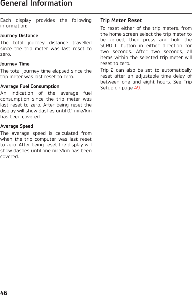 General Information46Each  display  provides  the  followinginformation:Journey DistanceThe  total  journey  distance  travelledsince  the  trip  meter  was  last  reset  tozero.Journey TimeThe total journey time elapsed since thetrip meter was last reset to zero.Average Fuel ConsumptionAn  indication  of  the  average  fuelconsumption  since  the  trip  meter  waslast reset to  zero. After being  reset thedisplay will show dashes until 0.1 mile/kmhas been covered.Average SpeedThe  average  speed  is  calculated  fromwhen  the  trip  computer  was  last  resetto zero. After being reset the display willshow dashes until one mile/km has beencovered.Trip Meter ResetTo  reset  either  of  the  trip  meters,  fromthe home screen select the trip meter tobe  zeroed,  then  press  and  hold  theSCROLL  button  in  either  direction  fortwo  seconds.  After  two  seconds,  allitems within the selected  trip  meter willreset to zero.Trip  2  can  also  be  set  to  automaticallyreset  after  an  adjustable  time  delay  ofbetween  one  and  eight  hours.  See  TripSetup on page 49.