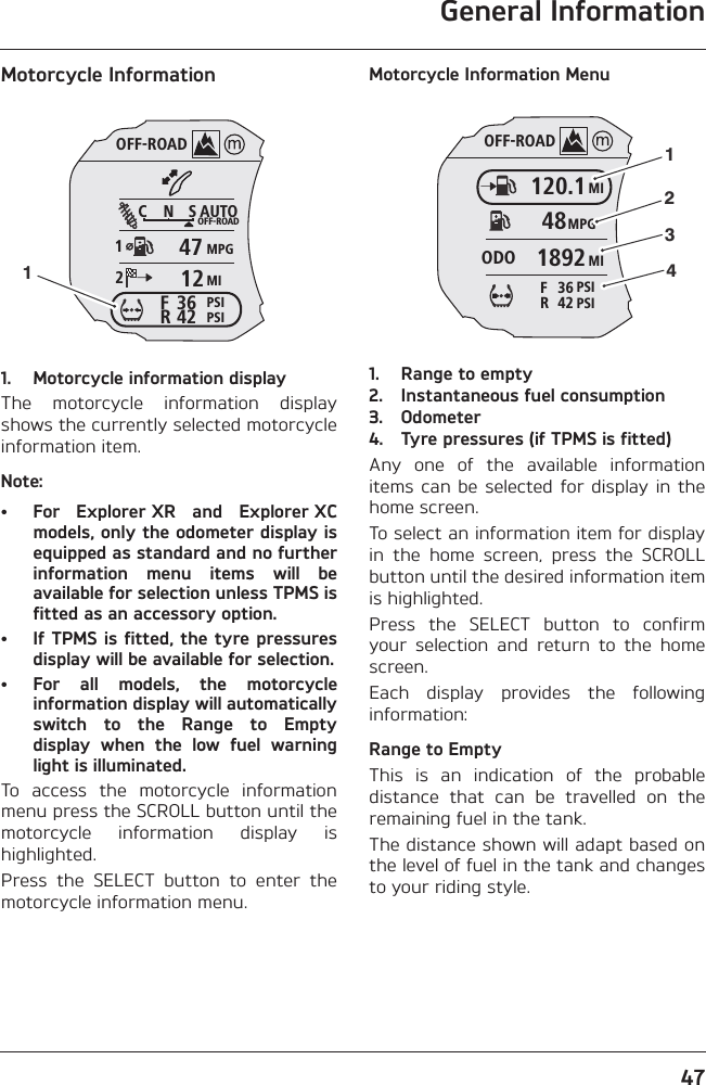 General Information47Motorcycle Information1. Motorcycle information displayThe  motorcycle  information  displayshows the currently selected motorcycleinformation item.Note:• For  Explorer XR  and  Explorer XCmodels, only the odometer display isequipped as standard and no furtherinformation  menu  items  will  beavailable for selection unless TPMS isfitted as an accessory option.• If TPMS is fitted, the tyre pressuresdisplay will be available for selection.• For  all  models,  the  motorcycleinformation display will automaticallyswitch  to  the  Range  to  Emptydisplay  when  the  low  fuel  warninglight is illuminated.To  access  the  motorcycle  informationmenu press the SCROLL button until themotorcycle  information  display  ishighlighted.Press  the  SELECT  button  to  enter  themotorcycle information menu.Motorcycle Information Menu1. Range to empty2. Instantaneous fuel consumption 3. Odometer4. Tyre pressures (if TPMS is fitted)Any  one  of  the  available  informationitems can  be selected  for display in  thehome screen.To select an information item for displayin  the  home  screen,  press  the  SCROLLbutton until the desired information itemis highlighted.Press  the  SELECT  button  to  confirmyour  selection  and  return  to  the  homescreen.Each  display  provides  the  followinginformation:Range to EmptyThis  is  an  indication  of  the  probabledistance  that  can  be  travelled  on  theremaining fuel in the tank.The distance shown will adapt based onthe level of fuel in the tank and changesto your riding style.OFF-ROADAUTOOFF-ROADMPGMIPSIPSIC N S123642FR47121OFF-ROADMI120.1MPG48MI1892ODOPSI42RPSI36F1234