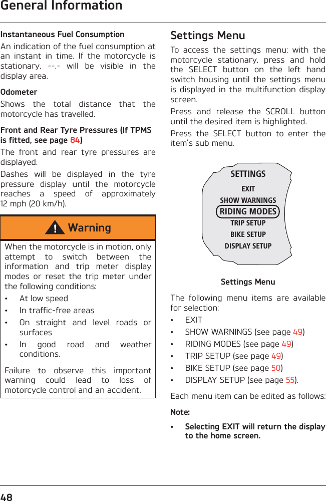 General Information48Instantaneous Fuel ConsumptionAn indication of the fuel consumption atan  instant  in  time.  If  the  motorcycle  isstationary,  --.-  will  be  visible  in  thedisplay area.OdometerShows  the  total  distance  that  themotorcycle has travelled.Front and Rear Tyre Pressures (If TPMS is fitted, see page 84)The  front  and  rear  tyre  pressures  aredisplayed.Dashes  will  be  displayed  in  the  tyrepressure  display  until  the  motorcyclereaches  a  speed  of  approximately12 mph (20 km/h).Settings MenuTo  access  the  settings  menu;  with  themotorcycle  stationary,  press  and  holdthe  SELECT  button  on  the  left  handswitch  housing  until  the  settings  menuis displayed  in the  multifunction  displayscreen.Press  and  release  the  SCROLL  buttonuntil the desired item is highlighted.Press  the  SELECT  button  to  enter  theitem’s sub menu.Settings MenuThe  following  menu  items  are  availablefor selection:• EXIT• SHOW WARNINGS (see page 49)• RIDING MODES (see page 49)• TRIP SETUP (see page 49)• BIKE SETUP (see page 50)• DISPLAY SETUP (see page 55).Each menu item can be edited as follows:Note:• Selecting EXIT will return the displayto the home screen.WarningWhen the motorcycle is in motion, onlyattempt  to  switch  between  theinformation  and  trip  meter  displaymodes  or  reset  the  trip  meter  underthe following conditions:• At low speed• In traffic-free areas• On  straight  and  level  roads  orsurfaces• In  good  road  and  weatherconditions.Failure  to  observe  this  importantwarning  could  lead  to  loss  ofmotorcycle control and an accident.SETTINGSEXITSHOW WARNINGSRIDING MODESTRIP SETUPBIKE SETUPDISPLAY SETUP