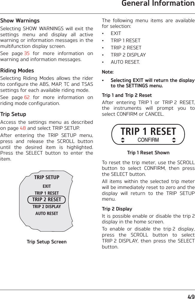 General Information49Show WarningsSelecting  SHOW  WARNINGS  will  exit  thesettings  menu  and  display  all  activewarning or information messages in themultifunction display screen.See  page 35  for  more  information  onwarning and information messages.Riding ModesSelecting  Riding  Modes  allows  the  riderto configure the ABS, MAP, TC and TSASsettings for each available riding mode.See  page 62  for  more  information  onriding mode configuration.Trip SetupAccess  the  settings  menu  as  describedon page 48 and select TRIP SETUP.After  entering  the  TRIP  SETUP  menu,press  and  release  the  SCROLL  buttonuntil  the  desired  item  is  highlighted.Press  the  SELECT  button  to  enter  theitem.Trip Setup ScreenThe  following  menu  items  are  availablefor selection:• EXIT• TRIP 1 RESET• TRIP 2 RESET• TRIP 2 DISPLAY• AUTO RESET.Note:• Selecting EXIT will return the displayto the SETTINGS menu.Trip 1 and Trip 2 ResetAfter  entering  TRIP 1  or  TRIP 2  RESET,the  instruments  will  prompt  you  toselect CONFIRM or CANCEL.Trip 1 Reset ShownTo reset the trip meter, use the SCROLLbutton  to  select  CONFIRM,  then  pressthe SELECT button.All  items  within  the  selected  trip  meterwill be immediately reset to zero and thedisplay  will  return  to  the  TRIP  SETUPmenu.Trip 2 DisplayIt is possible enable or disable the trip 2display in the home screen.To  enable  or  disable  the  trip 2  display,press  the  SCROLL  button  to  selectTRIP 2  DISPLAY,  then  press  the  SELECTbutton.TRIP SETUPEXITTRIP 1 RESETTRIP 2 RESETTRIP 2 DISPLAYAUTO RESETTRIP 1 RESETCONFIRM