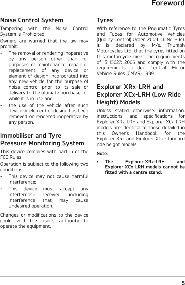 Foreword5Noise Control SystemTampering  with  the  Noise  ControlSystem is Prohibited.Owners  are  warned  that  the  law  mayprohibit:• The removal or rendering inoperativeby  any  person  other  than  forpurposes  of  maintenance,  repair  orreplacement,  of  any  device  orelement  of  design  incorporated  intoany  new  vehicle  for  the  purpose  ofnoise  control  prior  to  its  sale  ordelivery to the ultimate purchaser orwhile it is in use and,• the  use  of  the  vehicle  after  suchdevice or element of design has beenremoved or  rendered inoperative byany person.Immobiliser and Tyre Pressure Monitoring SystemThis  device complies  with  part 15  of  theFCC Rules. Operation is subject to the following twoconditions:• This  device  may  not  cause  harmfulinterference;• This  device  must  accept  anyinterference  received,  includinginterference  that  may  causeundesired operation.Changes  or  modifications  to  the  devicecould  void  the  user&apos;s  authority  tooperate the equipment.TyresWith  reference  to  the  Pneumatic  Tyresand  Tubes  for  Automotive  Vehicles(Quality Control) Order, 2009, Cl. No. 3 (c),it  is  declared  by  M/s.  TriumphMotorcycles Ltd. that the tyres fitted onthis  motorcycle  meet  the  requirementsof  IS  15627:  2005  and  comply  with  therequirements  under  Central  MotorVehicle Rules (CMVR), 1989.Explorer XRX-LRH and Explorer XCX-LRH (Low Ride Height) ModelsUnless  stated  otherwise,  information,instructions,  and  specifications  forExplorer XRX-LRH and Explorer XCX-LRHmodels are identical to those detailed inthis  Owner’s  Handbook  for  theExplorer XRX and Explorer XCX standardride height models.Note:• The  Explorer XRX-LRH  andExplorer XCX-LRH  models  cannot  befitted with a centre stand.