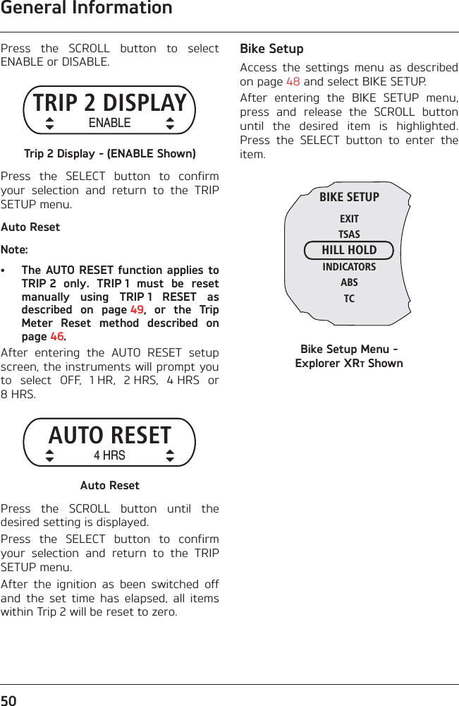 General Information50Press  the  SCROLL  button  to  selectENABLE or DISABLE.Trip 2 Display - (ENABLE Shown)Press  the  SELECT  button  to  confirmyour  selection  and  return  to  the  TRIPSETUP menu.Auto ResetNote:• The AUTO RESET function applies toTRIP 2  only.  TRIP 1  must  be  resetmanually  using  TRIP 1  RESET  asdescribed  on  page 49,  or  the  TripMeter  Reset  method  described  onpage 46.After  entering  the  AUTO  RESET  setupscreen, the instruments will prompt youto  select  OFF,  1 HR,  2 HRS,  4 HRS  or8 HRS.Auto ResetPress  the  SCROLL  button  until  thedesired setting is displayed.Press  the  SELECT  button  to  confirmyour  selection  and  return  to  the  TRIPSETUP menu.After  the  ignition  as  been  switched  offand  the  set  time  has  elapsed,  all  itemswithin Trip 2 will be reset to zero.Bike SetupAccess  the  settings  menu  as  describedon page 48 and select BIKE SETUP.After  entering  the  BIKE  SETUP  menu,press  and  release  the  SCROLL  buttonuntil  the  desired  item  is  highlighted.Press  the  SELECT  button  to  enter  theitem.Bike Setup Menu - Explorer XRT ShownTRIP 2 DISPLAYENABLEAUTO RESET4 HRSBIKE SETUPEXITTSASHILL HOLDINDICATORSABSTC