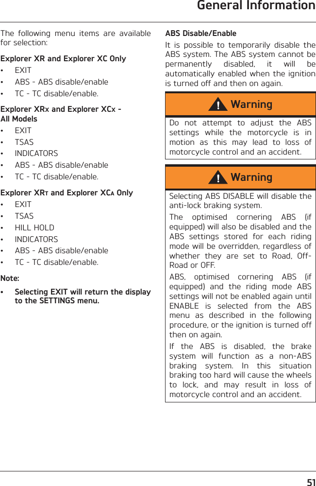 General Information51The  following  menu  items  are  availablefor selection:Explorer XR and Explorer XC Only• EXIT• ABS - ABS disable/enable• TC - TC disable/enable.Explorer XRX and Explorer XCX - All Models• EXIT• TSAS• INDICATORS• ABS - ABS disable/enable• TC - TC disable/enable.Explorer XRT and Explorer XCA Only• EXIT• TSAS• HILL HOLD• INDICATORS• ABS - ABS disable/enable• TC - TC disable/enable.Note:• Selecting EXIT will return the displayto the SETTINGS menu.ABS Disable/EnableIt  is  possible  to  temporarily  disable  theABS system. The ABS system cannot bepermanently  disabled,  it  will  beautomatically  enabled when  the ignitionis turned off and then on again.WarningDo  not  attempt  to  adjust  the  ABSsettings  while  the  motorcycle  is  inmotion  as  this  may  lead  to  loss  ofmotorcycle control and an accident.WarningSelecting ABS DISABLE will disable theanti-lock braking system.The  optimised  cornering  ABS  (ifequipped) will also be disabled and theABS  settings  stored  for  each  ridingmode will be overridden, regardless ofwhether  they  are  set  to  Road,  Off-Road or OFF.ABS,  optimised  cornering  ABS  (ifequipped)  and  the  riding  mode  ABSsettings will not be enabled again untilENABLE  is  selected  from  the  ABSmenu  as  described  in  the  followingprocedure, or the ignition is turned offthen on again.If  the  ABS  is  disabled,  the  brakesystem  will  function  as  a  non-ABSbraking  system.  In  this  situationbraking too hard will cause the wheelsto  lock,  and  may  result  in  loss  ofmotorcycle control and an accident.