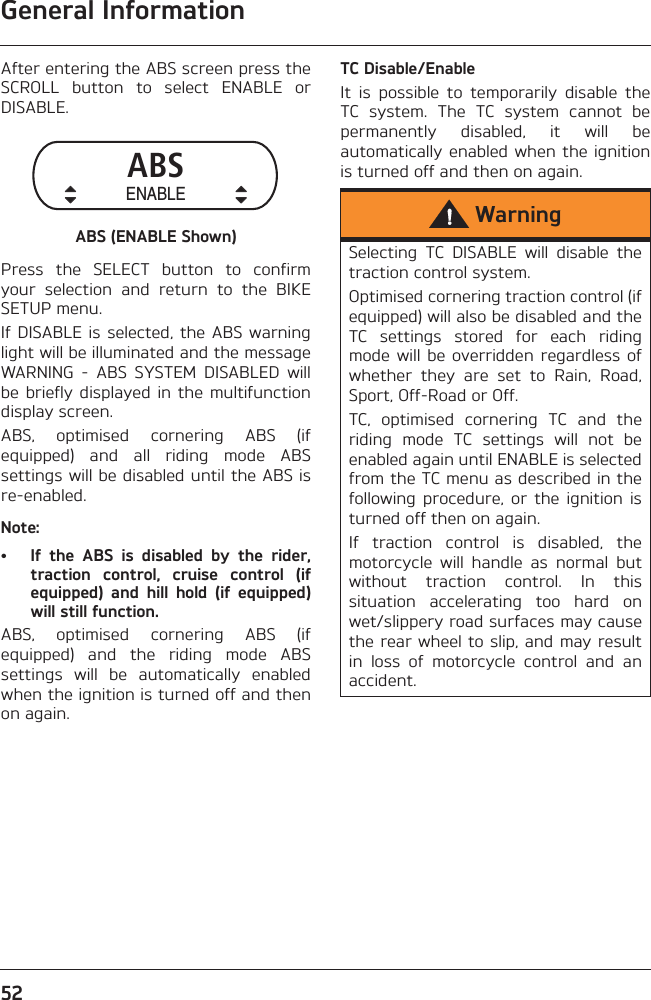 General Information52After entering the ABS screen press theSCROLL  button  to  select  ENABLE  orDISABLE.ABS (ENABLE Shown)Press  the  SELECT  button  to  confirmyour  selection  and  return  to  the  BIKESETUP menu.If DISABLE is  selected, the ABS  warninglight will be illuminated and the messageWARNING  -  ABS  SYSTEM  DISABLED  willbe briefly  displayed in the  multifunctiondisplay screen.ABS,  optimised  cornering  ABS  (ifequipped)  and  all  riding  mode  ABSsettings will be disabled until the ABS isre-enabled.Note:• If  the  ABS  is  disabled  by  the  rider,traction  control,  cruise  control  (ifequipped)  and  hill  hold  (if  equipped)will still function.ABS,  optimised  cornering  ABS  (ifequipped)  and  the  riding  mode  ABSsettings  will  be  automatically  enabledwhen the ignition is turned off and thenon again.TC Disable/EnableIt  is  possible  to  temporarily  disable  theTC  system.  The  TC  system  cannot  bepermanently  disabled,  it  will  beautomatically  enabled when  the ignitionis turned off and then on again.ABSENABLEWarningSelecting  TC  DISABLE  will  disable  thetraction control system.Optimised cornering traction control (ifequipped) will also be disabled and theTC  settings  stored  for  each  ridingmode will  be overridden  regardless ofwhether  they  are  set  to  Rain,  Road,Sport, Off-Road or Off.TC,  optimised  cornering  TC  and  theriding  mode  TC  settings  will  not  beenabled again until ENABLE is selectedfrom the TC menu as described in thefollowing  procedure,  or  the  ignition  isturned off then on again.If  traction  control  is  disabled,  themotorcycle  will  handle  as  normal  butwithout  traction  control.  In  thissituation  accelerating  too  hard  onwet/slippery road surfaces may causethe rear wheel to slip, and may resultin  loss  of  motorcycle  control  and  anaccident.
