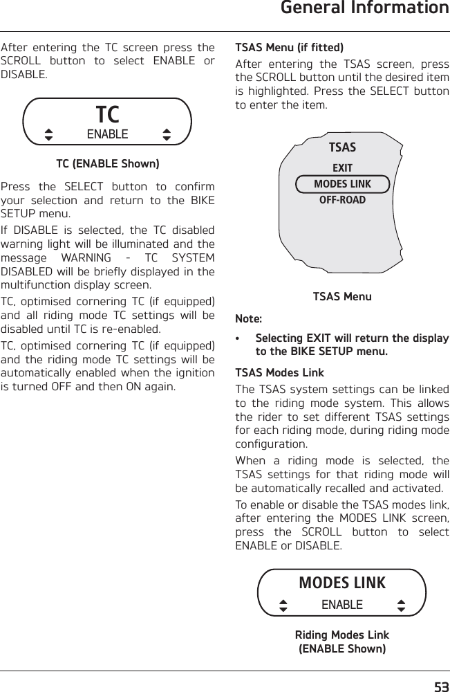 General Information53After  entering  the  TC  screen  press  theSCROLL  button  to  select  ENABLE  orDISABLE.TC (ENABLE Shown)Press  the  SELECT  button  to  confirmyour  selection  and  return  to  the  BIKESETUP menu.If  DISABLE  is  selected,  the  TC  disabledwarning light will be illuminated and themessage  WARNING  -  TC  SYSTEMDISABLED will be briefly displayed in themultifunction display screen.TC, optimised  cornering  TC  (if  equipped)and  all  riding  mode  TC  settings  will  bedisabled until TC is re-enabled.TC, optimised  cornering  TC  (if  equipped)and  the  riding  mode  TC settings  will  beautomatically enabled  when the  ignitionis turned OFF and then ON again.TSAS Menu (if fitted)After  entering  the  TSAS  screen,  pressthe SCROLL button until the desired itemis highlighted.  Press  the SELECT  buttonto enter the item.TSAS MenuNote:• Selecting EXIT will return the displayto the BIKE SETUP menu.TSAS Modes LinkThe TSAS system settings can be linkedto  the  riding  mode  system.  This  allowsthe  rider  to  set  different  TSAS  settingsfor each riding mode, during riding modeconfiguration.When  a  riding  mode  is  selected,  theTSAS  settings  for  that  riding  mode  willbe automatically recalled and activated.To enable or disable the TSAS modes link,after  entering  the  MODES  LINK  screen,press  the  SCROLL  button  to  selectENABLE or DISABLE.Riding Modes Link (ENABLE Shown)TCENABLETSASEXITMODES LINKOFF-ROADMODES LINKENABLE