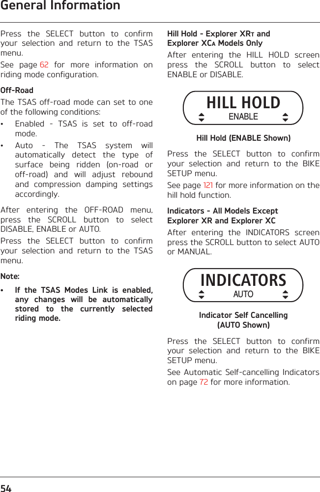 General Information54Press  the  SELECT  button  to  confirmyour  selection  and  return  to  the  TSASmenu.See  page 62  for  more  information  onriding mode configuration.Off-RoadThe TSAS off-road mode can set to oneof the following conditions:• Enabled  -  TSAS  is  set  to  off-roadmode.• Auto  -  The  TSAS  system  willautomatically  detect  the  type  ofsurface  being  ridden  (on-road  oroff-road)  and  will  adjust  reboundand  compression  damping  settingsaccordingly.After  entering  the  OFF-ROAD  menu,press  the  SCROLL  button  to  selectDISABLE, ENABLE or AUTO.Press  the  SELECT  button  to  confirmyour  selection  and  return  to  the  TSASmenu.Note:• If  the  TSAS  Modes  Link  is  enabled,any  changes  will  be  automaticallystored  to  the  currently  selectedriding mode.Hill Hold - Explorer XRT and Explorer XCA Models OnlyAfter  entering  the  HILL  HOLD  screenpress  the  SCROLL  button  to  selectENABLE or DISABLE.Hill Hold (ENABLE Shown)Press  the  SELECT  button  to  confirmyour  selection  and  return  to  the  BIKESETUP menu.See page 121 for more information on thehill hold function.Indicators - All Models Except Explorer XR and Explorer XCAfter  entering  the  INDICATORS  screenpress the SCROLL button to select AUTOor MANUAL.Indicator Self Cancelling (AUTO Shown)Press  the  SELECT  button  to  confirmyour  selection  and  return  to  the  BIKESETUP menu.See Automatic  Self-cancelling Indicatorson page 72 for more information.HILL HOLDENABLEINDICATORSAUTO