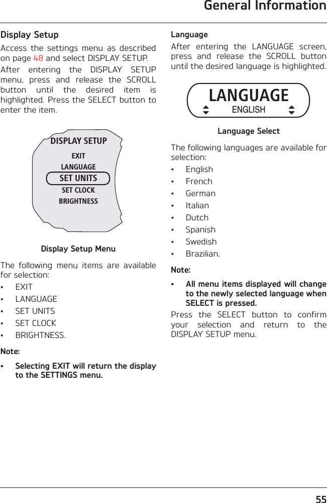 General Information55Display SetupAccess  the  settings  menu  as  describedon page 48 and select DISPLAY SETUP.After  entering  the  DISPLAY  SETUPmenu,  press  and  release  the  SCROLLbutton  until  the  desired  item  ishighlighted. Press the SELECT button toenter the item.Display Setup MenuThe  following  menu  items  are  availablefor selection:• EXIT• LANGUAGE• SET UNITS• SET CLOCK• BRIGHTNESS.Note:• Selecting EXIT will return the displayto the SETTINGS menu.LanguageAfter  entering  the  LANGUAGE  screen,press  and  release  the  SCROLL  buttonuntil the desired language is highlighted.Language SelectThe following languages are available forselection:• English• French• German• Italian• Dutch• Spanish• Swedish• Brazilian.Note:• All menu items displayed will changeto the newly selected language whenSELECT is pressed.Press  the  SELECT  button  to  confirmyour  selection  and  return  to  theDISPLAY SETUP menu.DISPLAY SETUPEXITLANGUAGESET UNITSSET CLOCKBRIGHTNESSLANGUAGEENGLISH