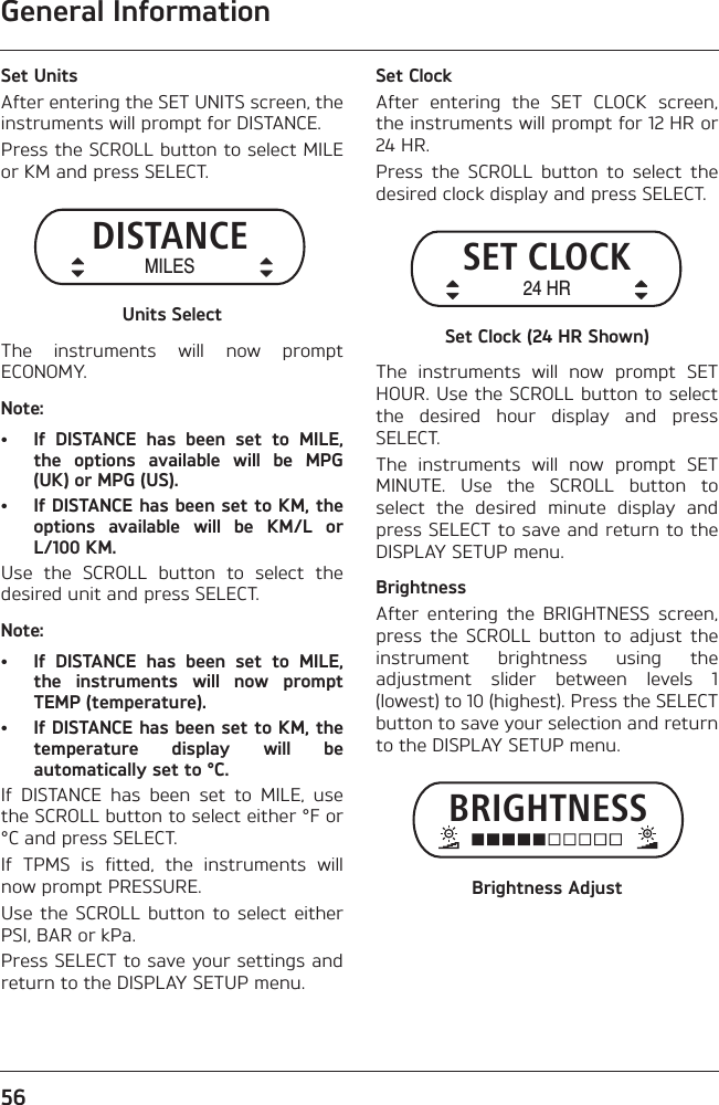 General Information56Set UnitsAfter entering the SET UNITS screen, theinstruments will prompt for DISTANCE.Press the SCROLL button to select MILEor KM and press SELECT.Units SelectThe  instruments  will  now  promptECONOMY.Note:• If  DISTANCE  has  been  set  to  MILE,the  options  available  will  be  MPG(UK) or MPG (US). • If DISTANCE has been set to KM, theoptions  available  will  be  KM/L  orL/100 KM. Use  the  SCROLL  button  to  select  thedesired unit and press SELECT.Note:• If  DISTANCE  has  been  set  to  MILE,the  instruments  will  now  promptTEMP (temperature). • If DISTANCE has been set to KM, thetemperature  display  will  beautomatically set to °C.If  DISTANCE  has  been  set  to  MILE,  usethe SCROLL button to select either °F or°C and press SELECT.If  TPMS  is  fitted,  the  instruments  willnow prompt PRESSURE.Use  the  SCROLL  button  to select  eitherPSI, BAR or kPa.Press SELECT to save your settings andreturn to the DISPLAY SETUP menu.Set ClockAfter  entering  the  SET  CLOCK  screen,the instruments will prompt for 12 HR or24 HR.Press  the  SCROLL  button  to  select  thedesired clock display and press SELECT.Set Clock (24 HR Shown)The  instruments  will  now  prompt  SETHOUR. Use the SCROLL button to selectthe  desired  hour  display  and  pressSELECT.The  instruments  will  now  prompt  SETMINUTE.  Use  the  SCROLL  button  toselect  the  desired  minute  display  andpress SELECT to save and return to theDISPLAY SETUP menu.BrightnessAfter  entering  the  BRIGHTNESS  screen,press  the  SCROLL  button  to  adjust  theinstrument  brightness  using  theadjustment  slider  between  levels  1(lowest) to 10 (highest). Press the SELECTbutton to save your selection and returnto the DISPLAY SETUP menu.Brightness AdjustDISTANCEMILESSET CLOCK24 HRBRIGHTNESS