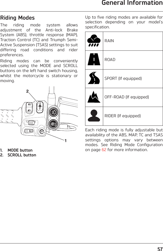 General Information57Riding ModesThe  riding  mode  system  allowsadjustment  of  the  Anti-lock  BrakeSystem  (ABS),  throttle  response  (MAP),Traction  Control  (TC) and Triumph  Semi-Active Suspension (TSAS) settings to suitdiffering  road  conditions  and  riderpreferences.Riding  modes  can  be  convenientlyselected  using  the  MODE  and  SCROLLbuttons on the left hand switch housing,whilst  the  motorcycle  is  stationary  ormoving.1. MODE button2. SCROLL buttonUp to five riding modes are available forselection  depending  on  your  model’sspecification.Each riding  mode is fully  adjustable butavailability of the ABS, MAP, TC and TSASsettings  options  may  vary  betweenmodes.  See  Riding  Mode  Configurationon page 62 for more information.21RAINROADSPORT (If equipped)OFF-ROAD (If equipped)RIDER (If equipped)