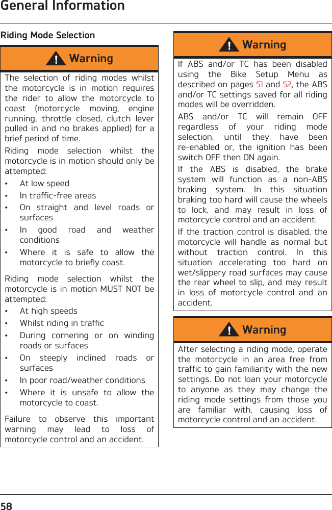General Information58Riding Mode SelectionWarningThe  selection  of  riding  modes  whilstthe  motorcycle  is  in  motion  requiresthe  rider  to  allow  the  motorcycle  tocoast  (motorcycle  moving,  enginerunning,  throttle  closed,  clutch  leverpulled in  and  no  brakes applied)  for  abrief period of time.Riding  mode  selection  whilst  themotorcycle is in motion should only beattempted:• At low speed• In traffic-free areas• On  straight  and  level  roads  orsurfaces• In  good  road  and  weatherconditions• Where  it  is  safe  to  allow  themotorcycle to briefly coast.Riding  mode  selection  whilst  themotorcycle is in motion MUST NOT beattempted:• At high speeds• Whilst riding in traffic• During  cornering  or  on  windingroads or surfaces• On  steeply  inclined  roads  orsurfaces• In poor road/weather conditions• Where  it  is  unsafe  to  allow  themotorcycle to coast.Failure  to  observe  this  importantwarning  may  lead  to  loss  ofmotorcycle control and an accident.WarningIf  ABS  and/or  TC  has  been  disabledusing  the  Bike  Setup  Menu  asdescribed on pages 51 and 52, the ABSand/or TC settings saved for all ridingmodes will be overridden.ABS  and/or  TC  will  remain  OFFregardless  of  your  riding  modeselection,  until  they  have  beenre-enabled  or,  the  ignition  has  beenswitch OFF then ON again.If  the  ABS  is  disabled,  the  brakesystem  will  function  as  a  non-ABSbraking  system.  In  this  situationbraking too hard will cause the wheelsto  lock,  and  may  result  in  loss  ofmotorcycle control and an accident.If the  traction  control  is disabled,  themotorcycle  will  handle  as  normal  butwithout  traction  control.  In  thissituation  accelerating  too  hard  onwet/slippery road surfaces may causethe rear wheel to slip, and may resultin  loss  of  motorcycle  control  and  anaccident.WarningAfter selecting a riding mode, operatethe  motorcycle  in  an  area  free  fromtraffic to gain familiarity with the newsettings. Do not loan your motorcycleto  anyone  as  they  may  change  theriding  mode  settings  from  those  youare  familiar  with,  causing  loss  ofmotorcycle control and an accident.