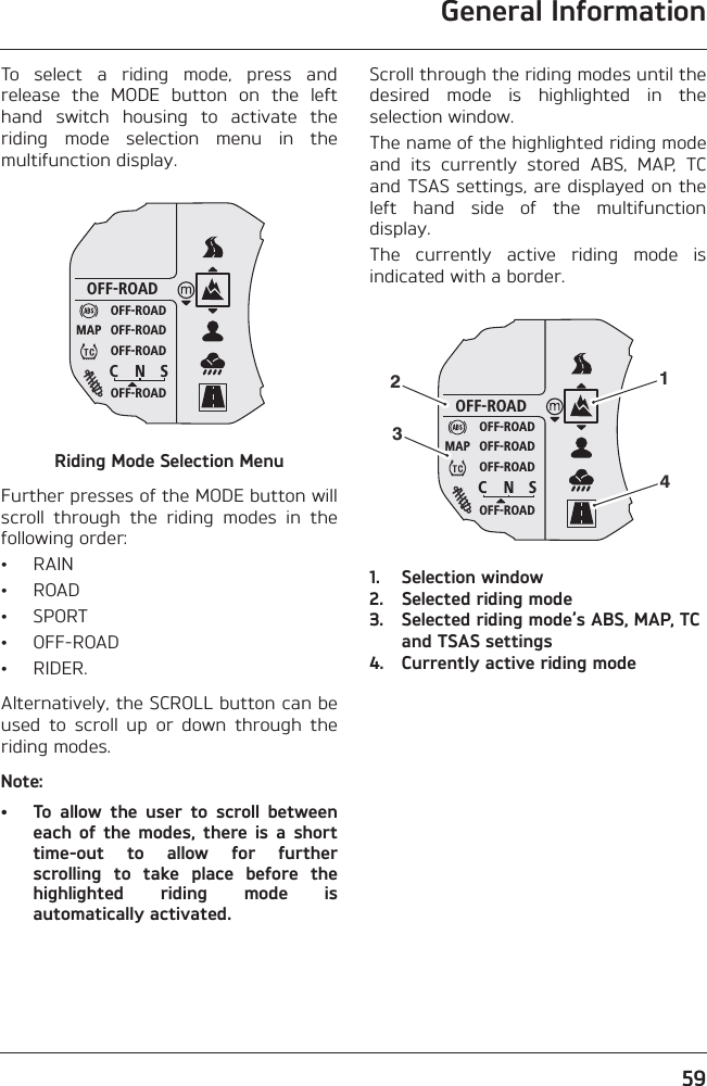 General Information59To  select  a  riding  mode,  press  andrelease  the  MODE  button  on  the  lefthand  switch  housing  to  activate  theriding  mode  selection  menu  in  themultifunction display.Riding Mode Selection MenuFurther presses of the MODE button willscroll  through  the  riding  modes  in  thefollowing order:• RAIN• ROAD• SPORT• OFF-ROAD• RIDER.Alternatively, the SCROLL button can beused  to  scroll  up  or  down  through  theriding modes.Note:• To  allow  the  user  to  scroll  betweeneach  of  the  modes,  there  is  a  shorttime-out  to  allow  for  furtherscrolling  to  take  place  before  thehighlighted  riding  mode  isautomatically activated.Scroll through the riding modes until thedesired  mode  is  highlighted  in  theselection window.The name of the highlighted riding modeand  its  currently  stored  ABS,  MAP,  TCand TSAS settings, are displayed on theleft  hand  side  of  the  multifunctiondisplay.The  currently  active  riding  mode  isindicated with a border.1. Selection window2. Selected riding mode3. Selected riding mode’s ABS, MAP, TC and TSAS settings4. Currently active riding modeOFF-ROADOFF-ROADOFF-ROADOFF-ROADOFF-ROADC N SMAPOFF-ROADOFF-ROADOFF-ROADOFF-ROADOFF-ROADC N SMAP1243