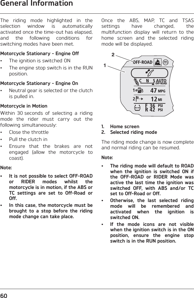 General Information60The  riding  mode  highlighted  in  theselection  window  is  automaticallyactivated once the time-out has elapsed,and  the  following  conditions  forswitching modes have been met.Motorcycle Stationary - Engine Off• The ignition is switched ON• The engine stop switch is in the RUNposition.Motorcycle Stationary - Engine On• Neutral gear is selected or the clutchis pulled in.Motorcycle in MotionWithin  30 seconds  of  selecting  a  ridingmode  the  rider  must  carry  out  thefollowing simultaneously:• Close the throttle• Pull the clutch in• Ensure  that  the  brakes  are  notengaged  (allow  the  motorcycle  tocoast).Note:• It is not possible to select OFF-ROADor  RIDER  modes  whilst  themotorcycle is in motion, if the ABS orTC  settings  are  set  to  Off-Road  orOff. • In this case, the motorcycle must bebrought  to  a  stop  before  the  ridingmode change can take place.Once  the  ABS,  MAP,  TC  and  TSASsettings  have  changed,  themultifunction  display  will  return  to  thehome  screen  and  the  selected  ridingmode will be displayed.1. Home screen2. Selected riding modeThe riding mode change is now completeand normal riding can be resumed.Note:• The riding mode will default to ROADwhen  the  ignition  is  switched  ON  ifthe  OFF-ROAD  or  RIDER  Mode  wasactive the last time the ignition wasswitched  OFF,  with  ABS  and/or  TCset to Off-Road or Off.• Otherwise,  the  last  selected  ridingmode  will  be  remembered  andactivated  when  the  ignition  isswitched ON.• If  the  mode  icons  are  not  visiblewhen the ignition switch is in the ONposition,  ensure  the  engine  stopswitch is in the RUN position.OFF-ROADAUTOOFF-ROADMPGMIPSIPSIC N S123642FR471221