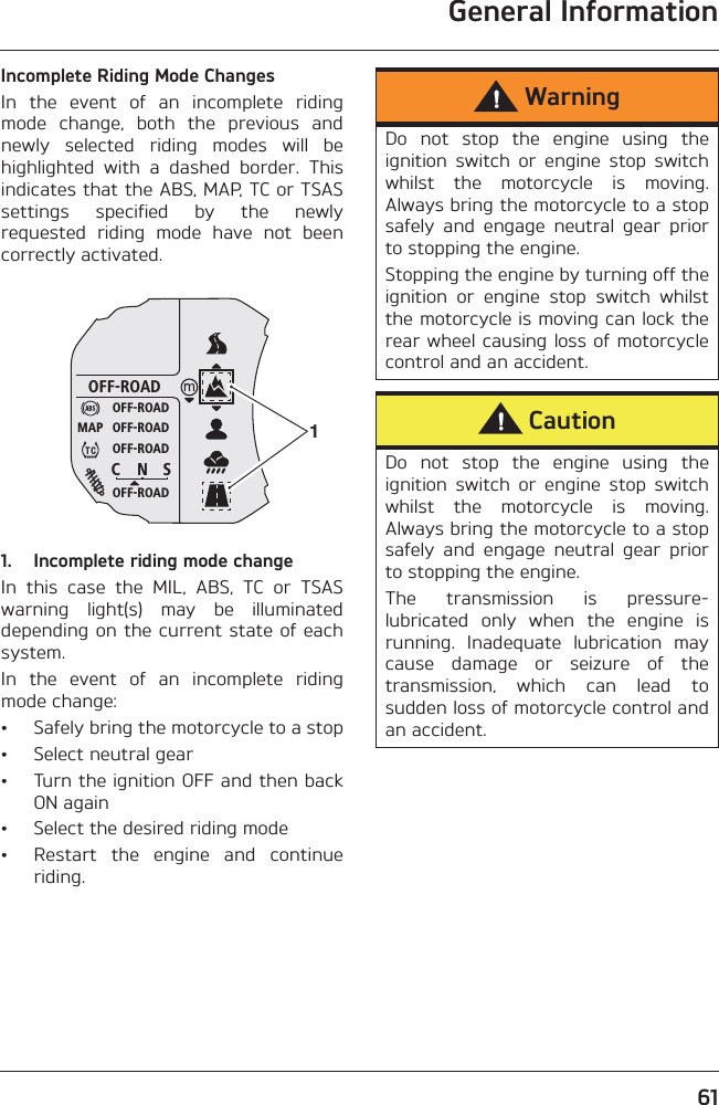 General Information61Incomplete Riding Mode ChangesIn  the  event  of  an  incomplete  ridingmode  change,  both  the  previous  andnewly  selected  riding  modes  will  behighlighted  with  a  dashed  border.  Thisindicates that the ABS, MAP, TC or TSASsettings  specified  by  the  newlyrequested  riding  mode  have  not  beencorrectly activated.1. Incomplete riding mode changeIn  this  case  the  MIL,  ABS,  TC  or  TSASwarning  light(s)  may  be  illuminateddepending on the current state of eachsystem.In  the  event  of  an  incomplete  ridingmode change:• Safely bring the motorcycle to a stop• Select neutral gear• Turn the ignition OFF and then backON again• Select the desired riding mode• Restart  the  engine  and  continueriding.OFF-ROADOFF-ROADOFF-ROADOFF-ROADOFF-ROADC N SMAP 1WarningDo  not  stop  the  engine  using  theignition  switch  or  engine  stop  switchwhilst  the  motorcycle  is  moving.Always bring the motorcycle to a stopsafely  and  engage  neutral  gear  priorto stopping the engine. Stopping the engine by turning off theignition  or  engine  stop  switch  whilstthe motorcycle is moving can lock therear wheel causing loss of motorcyclecontrol and an accident.CautionDo  not  stop  the  engine  using  theignition  switch  or  engine  stop  switchwhilst  the  motorcycle  is  moving.Always bring the motorcycle to a stopsafely  and  engage  neutral  gear  priorto stopping the engine.The  transmission  is  pressure-lubricated  only  when  the  engine  isrunning.  Inadequate  lubrication  maycause  damage  or  seizure  of  thetransmission,  which  can  lead  tosudden loss of motorcycle control andan accident.