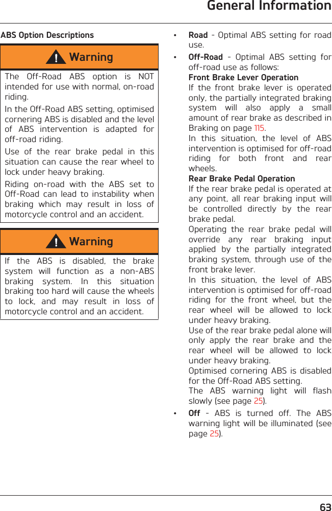 General Information63ABS Option Descriptions •Road - Optimal ABS setting for roaduse.•Off-Road  -  Optimal  ABS  setting  foroff-road use as follows:Front Brake Lever OperationIf  the  front  brake  lever  is  operatedonly, the partially integrated brakingsystem  will  also  apply  a  smallamount of rear brake as described inBraking on page 115. In  this  situation,  the  level  of  ABSintervention is optimised for off-roadriding  for  both  front  and  rearwheels.Rear Brake Pedal OperationIf the rear brake pedal is operated atany point,  all  rear  braking  input  willbe  controlled  directly  by  the  rearbrake pedal.Operating  the  rear  brake  pedal  willoverride  any  rear  braking  inputapplied  by  the  partially  integratedbraking  system,  through  use  of  thefront brake lever.In  this  situation,  the  level  of  ABSintervention is optimised for off-roadriding  for  the  front  wheel,  but  therear  wheel  will  be  allowed  to  lockunder heavy braking.Use of the rear brake pedal alone willonly  apply  the  rear  brake  and  therear  wheel  will  be  allowed  to  lockunder heavy braking. Optimised  cornering  ABS  is  disabledfor the Off-Road ABS setting.The  ABS  warning  light  will  flashslowly (see page 25).•Off  -  ABS  is  turned  off.  The  ABSwarning light will be illuminated (seepage 25).WarningThe  Off-Road  ABS  option  is  NOTintended for use with normal, on-roadriding.In the Off-Road ABS setting, optimisedcornering ABS is disabled and the levelof  ABS  intervention  is  adapted  foroff-road riding. Use  of  the  rear  brake  pedal  in  thissituation can cause the rear wheel tolock under heavy braking.Riding  on-road  with  the  ABS  set  toOff-Road  can  lead  to  instability  whenbraking  which  may  result  in  loss  ofmotorcycle control and an accident.WarningIf  the  ABS  is  disabled,  the  brakesystem  will  function  as  a  non-ABSbraking  system.  In  this  situationbraking too hard will cause the wheelsto  lock,  and  may  result  in  loss  ofmotorcycle control and an accident.