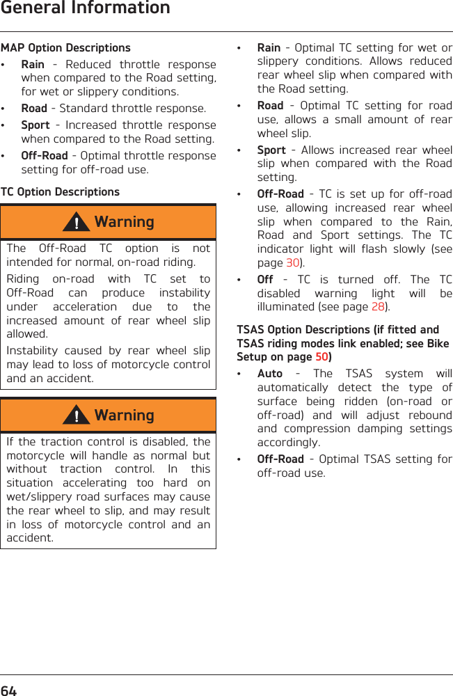 General Information64MAP Option Descriptions•Rain  -  Reduced  throttle  responsewhen compared to the Road setting,for wet or slippery conditions.•Road - Standard throttle response.•Sport  -  Increased  throttle  responsewhen compared to the Road setting.•Off-Road - Optimal throttle responsesetting for off-road use.TC Option Descriptions•Rain - Optimal TC setting for wet orslippery  conditions.  Allows  reducedrear wheel slip when compared withthe Road setting.•Road  -  Optimal  TC  setting  for  roaduse,  allows  a  small  amount  of  rearwheel slip.•Sport  -  Allows  increased  rear  wheelslip  when  compared  with  the  Roadsetting.•Off-Road -  TC is  set up  for off-roaduse,  allowing  increased  rear  wheelslip  when  compared  to  the  Rain,Road  and  Sport  settings.  The  TCindicator  light  will  flash  slowly  (seepage 30).•Off  -  TC  is  turned  off.  The  TCdisabled  warning  light  will  beilluminated (see page 28).TSAS Option Descriptions (if fitted and TSAS riding modes link enabled; see Bike Setup on page 50)•Auto  -  The  TSAS  system  willautomatically  detect  the  type  ofsurface  being  ridden  (on-road  oroff-road)  and  will  adjust  reboundand  compression  damping  settingsaccordingly.•Off-Road  - Optimal  TSAS  setting  foroff-road use.WarningThe  Off-Road  TC  option  is  notintended for normal, on-road riding.Riding  on-road  with  TC  set  toOff-Road  can  produce  instabilityunder  acceleration  due  to  theincreased  amount  of  rear  wheel  slipallowed.Instability  caused  by  rear  wheel  slipmay lead to loss of motorcycle controland an accident.WarningIf  the traction  control  is  disabled,  themotorcycle  will  handle  as  normal  butwithout  traction  control.  In  thissituation  accelerating  too  hard  onwet/slippery road surfaces may causethe rear wheel to slip, and may resultin  loss  of  motorcycle  control  and  anaccident.