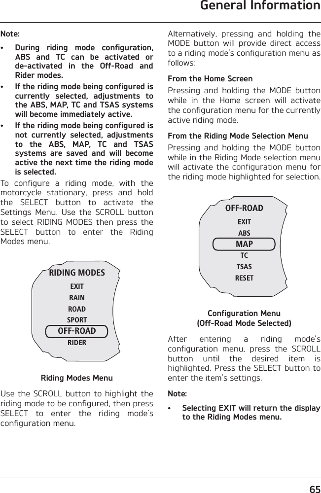 General Information65Note:• During  riding  mode  configuration,ABS  and  TC  can  be  activated  orde-activated  in  the  Off-Road  andRider modes.• If the riding mode being configured iscurrently  selected,  adjustments  tothe ABS, MAP, TC and TSAS systemswill become immediately active.• If the riding mode being configured isnot  currently  selected,  adjustmentsto  the  ABS,  MAP,  TC  and  TSASsystems  are  saved  and  will  becomeactive the next time the riding modeis selected.To  configure  a  riding  mode,  with  themotorcycle  stationary,  press  and  holdthe  SELECT  button  to  activate  theSettings  Menu.  Use  the  SCROLL  buttonto select  RIDING  MODES  then  press theSELECT  button  to  enter  the  RidingModes menu.Riding Modes MenuUse the SCROLL button to highlight theriding mode to be configured, then pressSELECT  to  enter  the  riding  mode’sconfiguration menu.Alternatively,  pressing  and  holding  theMODE  button  will  provide  direct  accessto a riding mode’s configuration menu asfollows:From the Home ScreenPressing  and  holding  the  MODE  buttonwhile  in  the  Home  screen  will  activatethe configuration menu for the currentlyactive riding mode.From the Riding Mode Selection MenuPressing  and  holding  the  MODE  buttonwhile in the Riding Mode selection menuwill  activate the  configuration  menu forthe riding mode highlighted for selection.Configuration Menu (Off-Road Mode Selected)After  entering  a  riding  mode’sconfiguration  menu,  press  the  SCROLLbutton  until  the  desired  item  ishighlighted. Press the SELECT button toenter the item’s settings.Note:• Selecting EXIT will return the displayto the Riding Modes menu.RIDING MODESEXITRAINROADSPORTOFF-ROADRIDEROFF-ROADEXITABSMAPTCTSASRESET