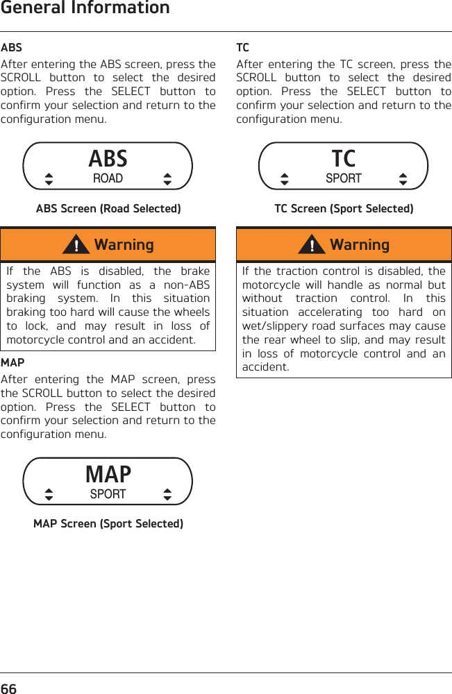 General Information66ABSAfter entering the ABS screen, press theSCROLL  button  to  select  the  desiredoption.  Press  the  SELECT  button  toconfirm your selection and return to theconfiguration menu.ABS Screen (Road Selected)MAPAfter  entering  the  MAP  screen,  pressthe SCROLL button to select the desiredoption.  Press  the  SELECT  button  toconfirm your selection and return to theconfiguration menu.MAP Screen (Sport Selected)TCAfter  entering the  TC screen,  press  theSCROLL  button  to  select  the  desiredoption.  Press  the  SELECT  button  toconfirm your selection and return to theconfiguration menu.TC Screen (Sport Selected)WarningIf  the  ABS  is  disabled,  the  brakesystem  will  function  as  a  non-ABSbraking  system.  In  this  situationbraking too hard will cause the wheelsto  lock,  and  may  result  in  loss  ofmotorcycle control and an accident. ABSROADMAPSPORTWarningIf the  traction  control  is disabled,  themotorcycle  will  handle  as  normal  butwithout  traction  control.  In  thissituation  accelerating  too  hard  onwet/slippery road surfaces may causethe rear wheel to slip, and may resultin  loss  of  motorcycle  control  and  anaccident.TCSPORT