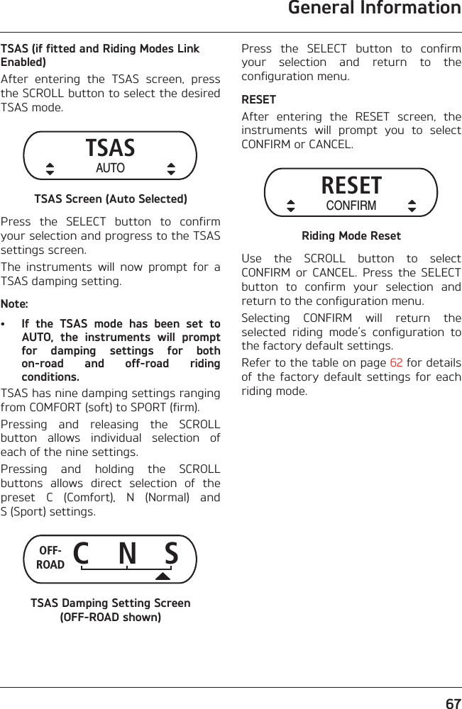 General Information67TSAS (if fitted and Riding Modes Link Enabled)After  entering  the  TSAS  screen,  pressthe SCROLL button to select the desiredTSAS mode.TSAS Screen (Auto Selected)Press  the  SELECT  button  to  confirmyour selection and progress to the TSASsettings screen.The  instruments  will  now  prompt  for  aTSAS damping setting.Note:• If  the  TSAS  mode  has  been  set  toAUTO,  the  instruments  will  promptfor  damping  settings  for  bothon-road  and  off-road  ridingconditions.TSAS has nine damping settings rangingfrom COMFORT (soft) to SPORT (firm).Pressing  and  releasing  the  SCROLLbutton  allows  individual  selection  ofeach of the nine settings.Pressing  and  holding  the  SCROLLbuttons  allows  direct  selection  of  thepreset  C  (Comfort),  N  (Normal)  andS (Sport) settings.TSAS Damping Setting Screen (OFF-ROAD shown)Press  the  SELECT  button  to  confirmyour  selection  and  return  to  theconfiguration menu.RESETAfter  entering  the  RESET  screen,  theinstruments  will  prompt  you  to  selectCONFIRM or CANCEL.Riding Mode ResetUse  the  SCROLL  button  to  selectCONFIRM  or  CANCEL.  Press  the  SELECTbutton  to  confirm  your  selection  andreturn to the configuration menu.Selecting  CONFIRM  will  return  theselected  riding  mode’s  configuration  tothe factory default settings. Refer to the table on page 62 for detailsof  the  factory  default  settings  for  eachriding mode.TSASAUTOC N SOFF-ROADRESETCONFIRM