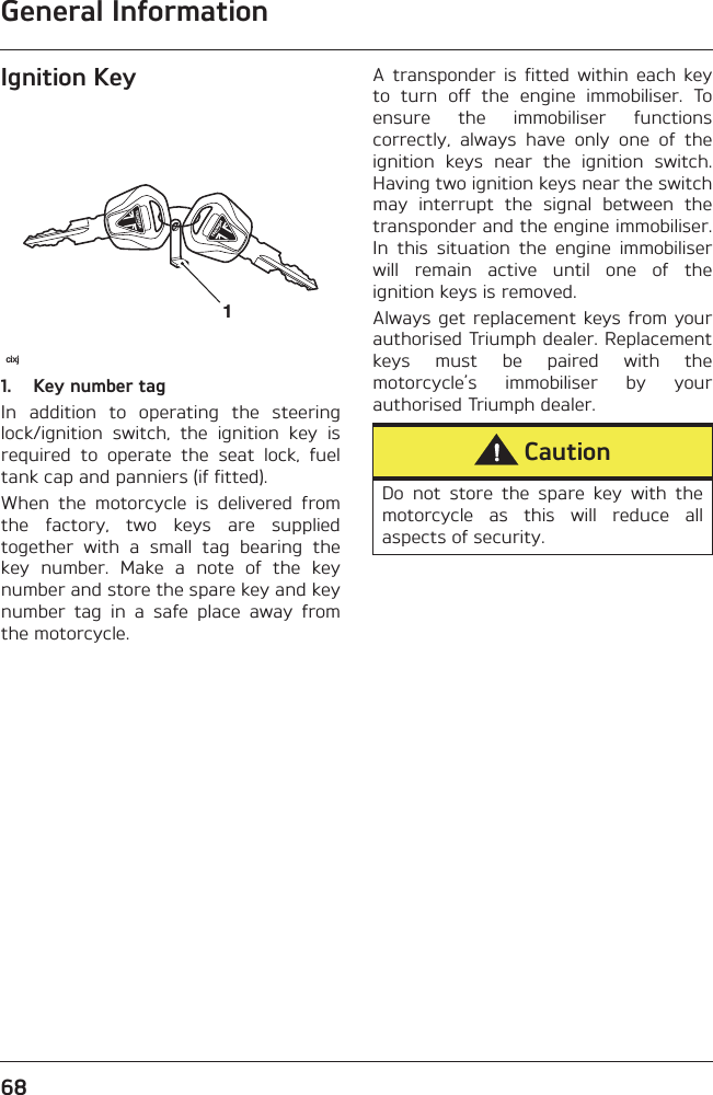 General Information68Ignition Key1. Key number tagIn  addition  to  operating  the  steeringlock/ignition  switch,  the  ignition  key  isrequired  to  operate  the  seat  lock,  fueltank cap and panniers (if fitted).When  the  motorcycle  is  delivered  fromthe  factory,  two  keys  are  suppliedtogether  with  a  small  tag  bearing  thekey  number.  Make  a  note  of  the  keynumber and store the spare key and keynumber  tag  in  a  safe  place  away  fromthe motorcycle.A  transponder  is  fitted  within  each  keyto  turn  off  the  engine  immobiliser.  Toensure  the  immobiliser  functionscorrectly,  always  have  only  one  of  theignition  keys  near  the  ignition  switch.Having two ignition keys near the switchmay  interrupt  the  signal  between  thetransponder and the engine immobiliser.In  this  situation  the  engine  immobiliserwill  remain  active  until  one  of  theignition keys is removed.Always get replacement keys from yourauthorised Triumph dealer. Replacementkeys  must  be  paired  with  themotorcycle’s  immobiliser  by  yourauthorised Triumph dealer.1cixjCautionDo  not  store  the  spare  key  with  themotorcycle  as  this  will  reduce  allaspects of security.