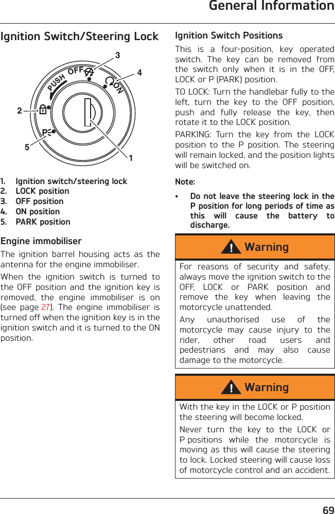 General Information69Ignition Switch/Steering Lock1. Ignition switch/steering lock2. LOCK position3. OFF position4. ON position5. PARK positionEngine immobiliserThe  ignition  barrel  housing  acts  as  theantenna for the engine immobiliser.When  the  ignition  switch  is  turned  tothe OFF  position  and the  ignition key isremoved,  the  engine  immobiliser  is  on(see  page 27).  The  engine  immobiliser  isturned off when the ignition key is in theignition switch and it is turned to the ONposition.Ignition Switch PositionsThis  is  a  four-position,  key  operatedswitch.  The  key  can  be  removed  fromthe  switch  only  when  it  is  in  the  OFF,LOCK or P (PARK) position.TO LOCK: Turn the handlebar fully to theleft,  turn  the  key  to  the  OFF  position,push  and  fully  release  the  key,  thenrotate it to the LOCK position.PARKING:  Turn  the  key  from  the  LOCKposition  to  the  P  position.  The  steeringwill remain locked, and the position lightswill be switched on.Note:• Do not leave the steering lock in theP position for long periods of time asthis  will  cause  the  battery  todischarge.PUSHPOFF               ON32514WarningFor  reasons  of  security  and  safety,always move the ignition switch to theOFF,  LOCK  or  PARK  position  andremove  the  key  when  leaving  themotorcycle unattended.Any  unauthorised  use  of  themotorcycle  may  cause  injury  to  therider,  other  road  users  andpedestrians  and  may  also  causedamage to the motorcycle.WarningWith the key in the LOCK or P positionthe steering will become locked.Never  turn  the  key  to  the  LOCK  orP positions  while  the  motorcycle  ismoving as this will cause the steeringto lock. Locked steering will cause lossof motorcycle control and an accident.