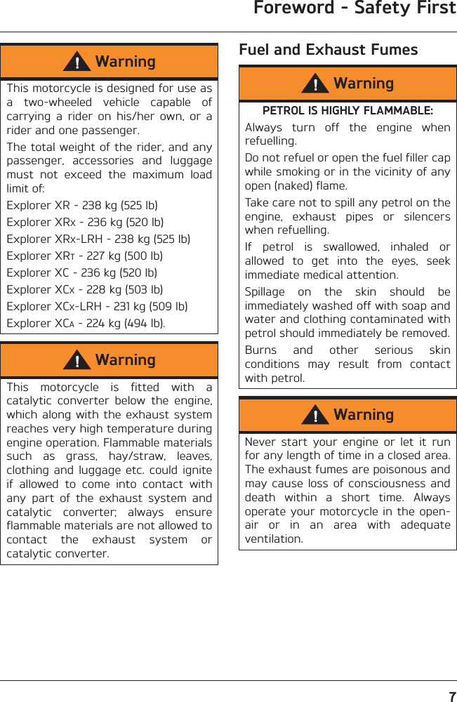 Foreword - Safety First7Fuel and Exhaust FumesWarningThis motorcycle is designed for use asa  two-wheeled  vehicle  capable  ofcarrying  a  rider  on  his/her  own,  or  arider and one passenger.The total weight of the rider, and anypassenger,  accessories  and  luggagemust  not  exceed  the  maximum  loadlimit of:Explorer XR - 238 kg (525 lb)Explorer XRX - 236 kg (520 lb)Explorer XRX-LRH - 238 kg (525 lb)Explorer XRT - 227 kg (500 lb)Explorer XC - 236 kg (520 lb)Explorer XCX - 228 kg (503 lb)Explorer XCX-LRH - 231 kg (509 lb)Explorer XCA - 224 kg (494 lb).WarningThis  motorcycle  is  fitted  with  acatalytic  converter  below  the  engine,which along with the  exhaust systemreaches very high temperature duringengine operation. Flammable materialssuch  as  grass,  hay/straw,  leaves,clothing  and luggage  etc.  could igniteif  allowed  to  come  into  contact  withany  part  of  the  exhaust  system  andcatalytic  converter;  always  ensureflammable materials are not allowed tocontact  the  exhaust  system  orcatalytic converter.WarningPETROL IS HIGHLY FLAMMABLE:Always  turn  off  the  engine  whenrefuelling.Do not refuel or open the fuel filler capwhile smoking or in the vicinity of anyopen (naked) flame.Take care not to spill any petrol on theengine,  exhaust  pipes  or  silencerswhen refuelling.If  petrol  is  swallowed,  inhaled  orallowed  to  get  into  the  eyes,  seekimmediate medical attention.Spillage  on  the  skin  should  beimmediately washed off with soap andwater and clothing contaminated withpetrol should immediately be removed.Burns  and  other  serious  skinconditions  may  result  from  contactwith petrol.WarningNever  start  your  engine  or  let  it  runfor any length of time in a closed area.The exhaust fumes are poisonous andmay cause  loss of  consciousness anddeath  within  a  short  time.  Alwaysoperate your motorcycle in the open-air  or  in  an  area  with  adequateventilation.