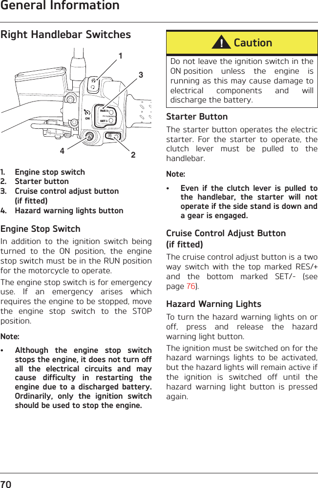 General Information70Right Handlebar Switches1. Engine stop switch2. Starter button3. Cruise control adjust button(if fitted)4. Hazard warning lights buttonEngine Stop SwitchIn  addition  to  the  ignition  switch  beingturned  to  the  ON  position,  the  enginestop switch must be in the RUN positionfor the motorcycle to operate.The engine stop switch is for emergencyuse.  If  an  emergency  arises  whichrequires the engine to be stopped, movethe  engine  stop  switch  to  the  STOPposition.Note:• Although  the  engine  stop  switchstops the engine, it does not turn offall  the  electrical  circuits  and  maycause  difficulty  in  restarting  theengine  due  to a  discharged  battery.Ordinarily,  only  the  ignition  switchshould be used to stop the engine.Starter ButtonThe starter button operates the electricstarter.  For  the  starter  to  operate,  theclutch  lever  must  be  pulled  to  thehandlebar.Note:• Even  if  the  clutch  lever  is  pulled  tothe  handlebar,  the  starter  will  notoperate if the side stand is down anda gear is engaged.Cruise Control Adjust Button (if fitted)The cruise control adjust button is a twoway  switch  with  the  top  marked  RES/+and  the  bottom  marked  SET/-  (seepage 76).Hazard Warning LightsTo turn the hazard warning lights on oroff,  press  and  release  the  hazardwarning light button.The ignition must be switched on for thehazard  warnings  lights  to  be  activated,but the hazard lights will remain active ifthe  ignition  is  switched  off  until  thehazard  warning  light  button  is  pressedagain.RES /+SET /-2314ONCautionDo not leave the ignition switch in theON position  unless  the  engine  isrunning as this may cause damage toelectrical  components  and  willdischarge the battery.