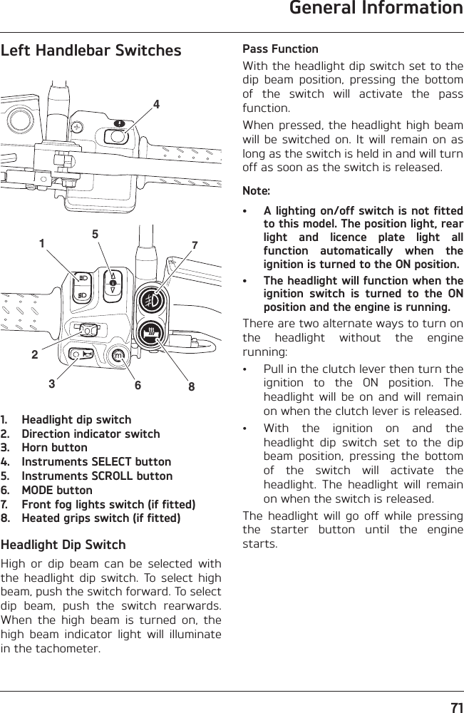 General Information71Left Handlebar Switches1. Headlight dip switch2. Direction indicator switch3. Horn button4. Instruments SELECT button5. Instruments SCROLL button6. MODE button7. Front fog lights switch (if fitted)8. Heated grips switch (if fitted)Headlight Dip SwitchHigh  or  dip  beam  can  be  selected  withthe  headlight  dip  switch.  To  select  highbeam, push the switch forward. To selectdip  beam,  push  the  switch  rearwards.When  the  high  beam  is  turned  on,  thehigh  beam  indicator  light  will  illuminatein the tachometer.Pass FunctionWith the headlight dip switch set to thedip  beam  position,  pressing  the  bottomof  the  switch  will  activate  the  passfunction.When pressed, the headlight  high beamwill be  switched  on.  It  will  remain on  aslong as the switch is held in and will turnoff as soon as the switch is released.Note:• A lighting on/off switch is not fittedto this model. The position light, rearlight  and  licence  plate  light  allfunction  automatically  when  theignition is turned to the ON position.• The headlight will function when theignition  switch  is  turned  to  the  ONposition and the engine is running.There are two alternate ways to turn onthe  headlight  without  the  enginerunning:• Pull in the clutch lever then turn theignition  to  the  ON  position.  Theheadlight  will  be  on  and  will  remainon when the clutch lever is released.• With  the  ignition  on  and  theheadlight  dip  switch  set  to  the  dipbeam  position,  pressing  the  bottomof  the  switch  will  activate  theheadlight.  The  headlight  will  remainon when the switch is released.The  headlight  will  go  off  while  pressingthe  starter  button  until  the  enginestarts.45123678