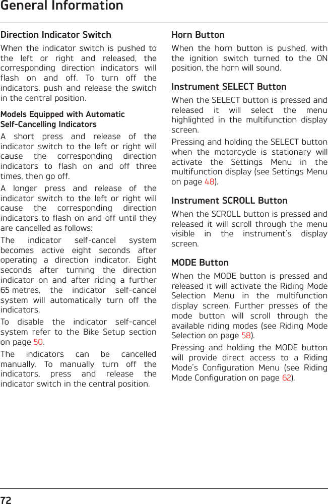 General Information72Direction Indicator SwitchWhen  the indicator  switch  is  pushed  tothe  left  or  right  and  released,  thecorresponding  direction  indicators  willflash  on  and  off.  To  turn  off  theindicators,  push  and  release  the  switchin the central position.Models Equipped with Automatic Self-Cancelling IndicatorsA  short  press  and  release  of  theindicator  switch  to  the  left  or  right  willcause  the  corresponding  directionindicators  to  flash  on  and  off  threetimes, then go off.A  longer  press  and  release  of  theindicator  switch  to  the  left  or  right  willcause  the  corresponding  directionindicators to flash on  and off  until theyare cancelled as follows:The  indicator  self-cancel  systembecomes  active  eight  seconds  afteroperating  a  direction  indicator.  Eightseconds  after  turning  the  directionindicator  on  and  after  riding  a  further65 metres,  the  indicator  self-cancelsystem  will  automatically  turn  off  theindicators.To  disable  the  indicator  self-cancelsystem  refer  to  the  Bike  Setup  sectionon page 50.The  indicators  can  be  cancelledmanually.  To  manually  turn  off  theindicators,  press  and  release  theindicator switch in the central position.Horn ButtonWhen  the  horn  button  is  pushed,  withthe  ignition  switch  turned  to  the  ONposition, the horn will sound.Instrument SELECT ButtonWhen the SELECT button is pressed andreleased  it  will  select  the  menuhighlighted  in  the  multifunction  displayscreen.Pressing and holding the SELECT buttonwhen  the  motorcycle  is  stationary  willactivate  the  Settings  Menu  in  themultifunction display (see Settings Menuon page 48).Instrument SCROLL ButtonWhen the SCROLL button is pressed andreleased  it  will  scroll  through  the  menuvisible  in  the  instrument&apos;s  displayscreen.MODE ButtonWhen  the  MODE  button  is  pressed  andreleased it will activate the Riding ModeSelection  Menu  in  the  multifunctiondisplay  screen.  Further  presses  of  themode  button  will  scroll  through  theavailable riding  modes (see  Riding ModeSelection on page 58).Pressing  and  holding  the  MODE  buttonwill  provide  direct  access  to  a  RidingMode’s  Configuration  Menu  (see  RidingMode Configuration on page 62).