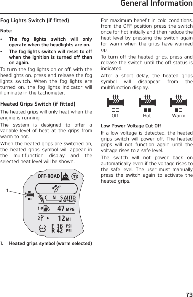 General Information73Fog Lights Switch (if fitted)Note:• The  fog  lights  switch  will  onlyoperate when the headlights are on.• The fog lights switch will reset to offwhen the ignition  is  turned off thenon again.To turn the fog lights on or off, with theheadlights on, press and release the foglights  switch.  When  the  fog  lights  areturned  on,  the  fog  lights  indicator  willilluminate in the tachometer.Heated Grips Switch (if fitted)The heated grips will only heat when theengine is running.The  system  is  designed  to  offer  avariable  level  of  heat  at  the  grips  fromwarm to hot. When the heated grips are switched on,the  heated  grips  symbol  will  appear  inthe  multifunction  display  and  theselected heat level will be shown.1. Heated grips symbol (warm selected)For maximum benefit in cold conditions,from  the  OFF  position  press  the  switchonce for hot initially and then reduce theheat  level  by  pressing  the  switch  againfor  warm  when  the  grips  have  warmedup.To  turn  off  the  heated  grips,  press  andrelease the switch until the off status isindicated.After  a  short  delay,  the  heated  gripssymbol  will  disappear  from  themultifunction display.Low Power Voltage Cut OffIf  a  low  voltage  is  detected,  the  heatedgrips  switch  will  power  off.  The  heatedgrips  will  not  function  again  until  thevoltage rises to a safe level.The  switch  will  not  power  back  onautomatically even if the voltage rises tothe  safe  level.  The  user  must  manuallypress  the  switch  again  to  activate  theheated grips.OFF-ROADAUTOOFF-ROADMPGMIPSIPSIC N S123642FR47121Off WarmHot